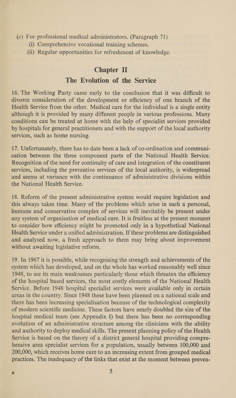 (c) For professional medical administrators. (Paragraph 71) (i) Comprehensive vocational training schemes. (ii) Regular opportunities for refreshment of knowledge. Chapter Ii The Evolution of the Service 16. The Working Party came early to the conclusion that it was difficult to divorce consideration of the development or efficiency of one branch of the Health Service from the other. Medical care for the individual is a single entity although it is provided by many different people in various professions. Many conditions can be treated at home with the help of specialist services provided by hospitals for general practitioners and with the support of the local authority services, such as home nursing. 17. Unfortunately, there has to date been a lack of co-ordination and communi- cation between the three component parts of the National Health Service. Recognition of the need for continuity of care and integration of the constituent services, including the preventive services of the local authority, is widespread and seems at variance with the continuance of administrative divisions within the National Health Service. 18. Reform of the present administrative system would require legislation and this always takes time. Many of the problems which arise in such a personal, humane and conservative complex of services will inevitably be present under any system of organisation of medical care. It is fruitless at the present moment to consider how efficiency might be promoted only in a hypothetical National Health Service under a unified administration. If these problems are distinguished and analysed now, a fresh approach to them may bring about improvement without awaiting legislative reform. 19. In 1967 it is possible, while recognising the strength and achievements of the system which has developed, and on the whole has worked reasonably well since 1948, to see its main weaknesses particularly those which threaten the efficiency of the hospital based services, the most costly elements of the National Health Service. Before 1948 hospital specialist services were available only in certain areas in the country. Since 1948 these have been planned on a national scale and there has been increasing specialisation because of the technological complexity of modern scientific medicine. These factors have nearly doubled the size of the hospital medica] team (see Appendix I) but there has been no corresponding evolution of an administrative structure among the clinicians with the ability and authority to deploy medical skills. The present planning policy of the Health Service is based on the theory of a district general hospital providing compre- hensive area specialist services for a population, usually between 100,000 and 200,000, which receives home care to an increasing extent from grouped medical practices. The inadequacy of the links that exist at the moment between preven- B &gt;