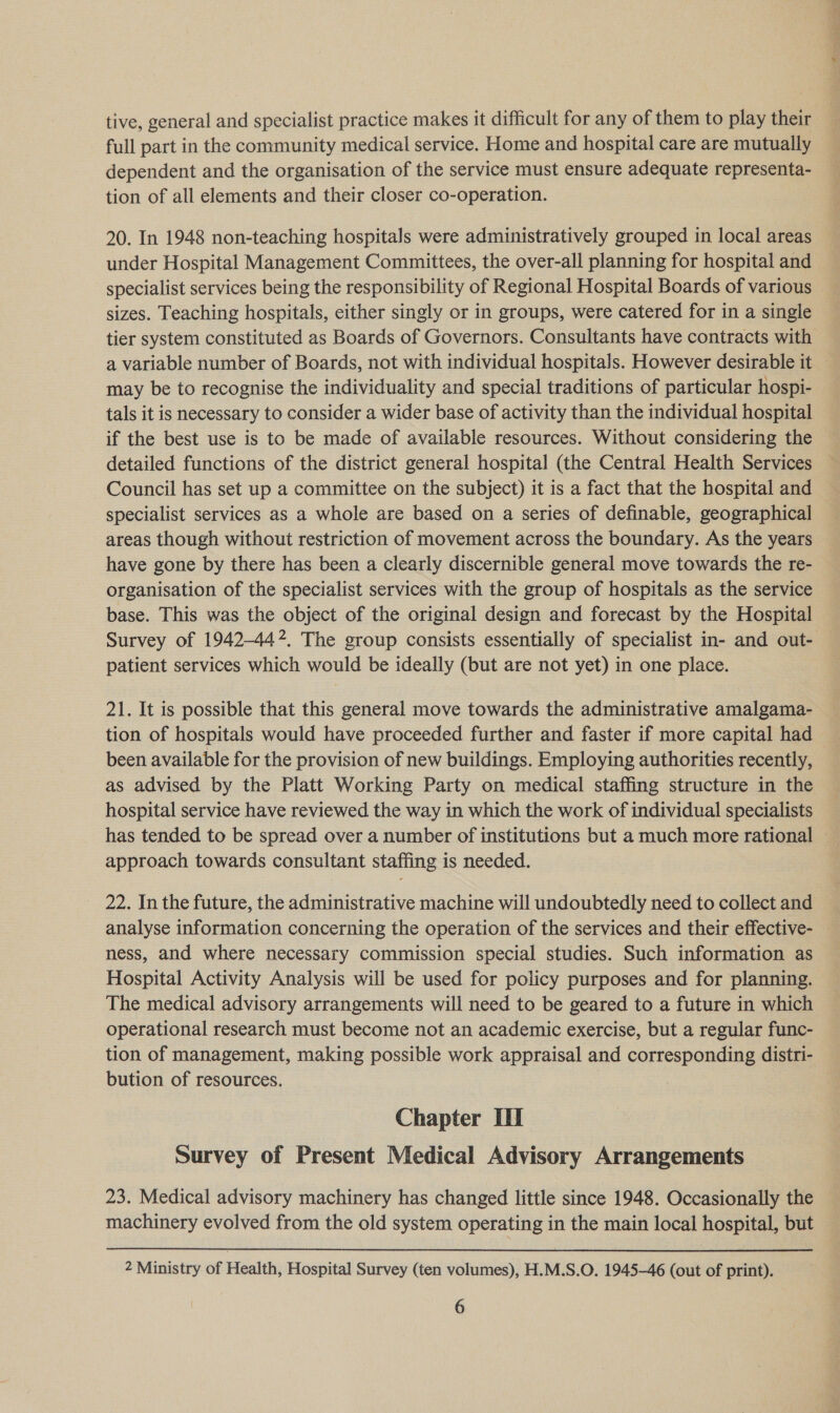 tive, general and specialist practice makes it difficult for any of them to play their full part in the community medical service. Home and hospital care are mutually dependent and the organisation of the service must ensure adequate representa- tion of all elements and their closer co-operation. 20. In 1948 non-teaching hospitals were administratively grouped in local areas under Hospital Management Committees, the over-all planning for hospital and specialist services being the responsibility of Regional Hospital Boards of various sizes. Teaching hospitals, either singly or in groups, were catered for in a single tier system constituted as Boards of Governors. Consultants have contracts with a variable number of Boards, not with individual hospitals. However desirable it may be to recognise the individuality and special traditions of particular hospi- tals it is necessary to consider a wider base of activity than the individual hospital if the best use is to be made of available resources. Without considering the detailed functions of the district general hospital (the Central Health Services Council has set up a committee on the subject) it is a fact that the hospital and specialist services as a whole are based on a series of definable, geographical areas though without restriction of movement across the boundary. As the years have gone by there has been a clearly discernible general move towards the re- organisation of the specialist services with the group of hospitals as the service base. This was the object of the original design and forecast by the Hospital Survey of 1942-442. The group consists essentially of specialist in- and out- patient services which would be ideally (but are not yet) in one place. 21. It is possible that this general move towards the administrative amalgama- tion of hospitals would have proceeded further and faster if more capital had been available for the provision of new buildings. Employing authorities recently, as advised by the Platt Working Party on medical staffing structure in the hospital service have reviewed the way in which the work of individual specialists has tended to be spread over a number of institutions but a much more rational — approach towards consultant staffing is needed. 22. In the future, the administrative machine will undoubtedly need to collect and analyse information concerning the operation of the services and their effective- ness, and where necessary commission special studies. Such information as Hospital Activity Analysis will be used for policy purposes and for planning. The medical advisory arrangements will need to be geared to a future in which operational research must become not an academic exercise, but a regular func- tion of management, making possible work appraisal and corresponding distri- bution of resources. Chapter III Survey of Present Medical Advisory Arrangements 23. Medical advisory machinery has changed little since 1948. Occasionally the machinery evolved from the old system operating in the main local hospital, but  2 Ministry of Health, Hospital Survey (ten volumes), H.M.S.O. 1945-46 (out of print).