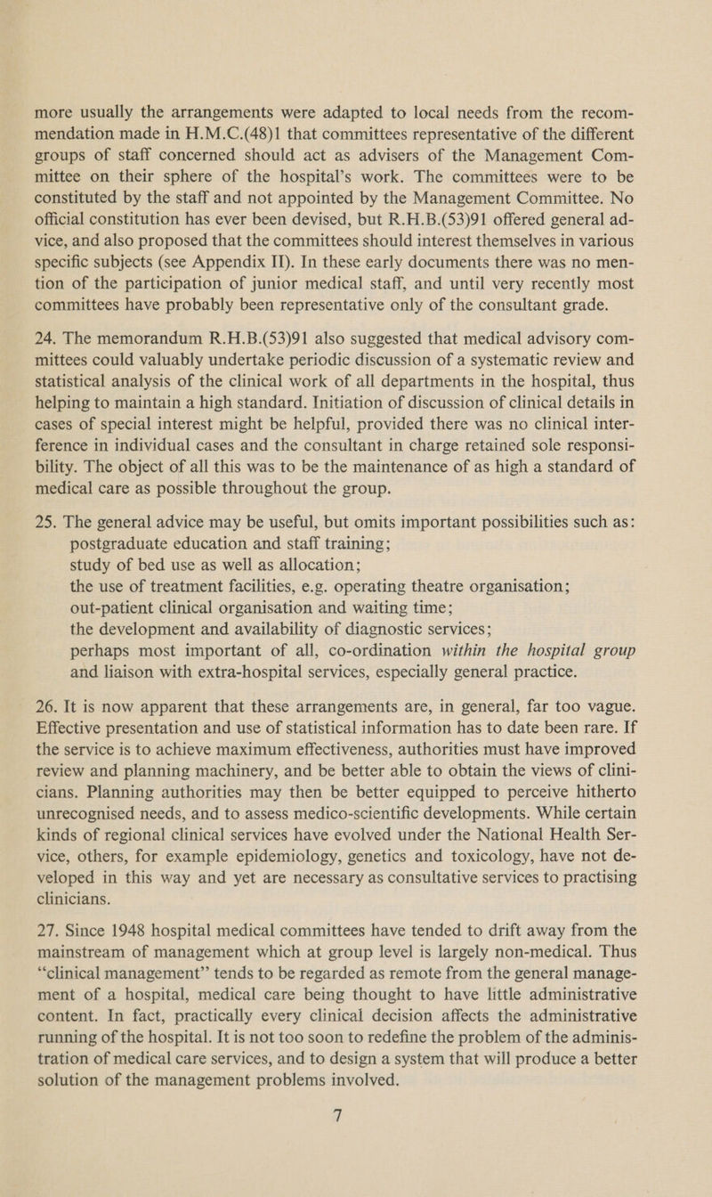 more usually the arrangements were adapted to local needs from the recom- mendation made in H.M.C.(48)1 that committees representative of the different groups of staff concerned should act as advisers of the Management Com- mittee on their sphere of the hospital’s work. The committees were to be constituted by the staff and not appointed by the Management Committee. No official constitution has ever been devised, but R.H.B.(53)91 offered general ad- vice, and also proposed that the committees should interest themselves in various specific subjects (see Appendix IT). In these early documents there was no men- tion of the participation of junior medical staff, and until very recently most committees have probably been representative only of the consultant grade. 24. The memorandum R.H.B.(53)91 also suggested that medical advisory com- mittees could valuably undertake periodic discussion of a systematic review and statistical analysis of the clinical work of all departments in the hospital, thus helping to maintain a high standard. Initiation of discussion of clinical details in cases of special interest might be helpful, provided there was no clinical inter- ference in individual cases and the consultant in charge retained sole responsi- bility. The object of all this was to be the maintenance of as high a standard of medical care as possible throughout the group. 25. The general advice may be useful, but omits important possibilities such as: postgraduate education and staff training; study of bed use as well as allocation; the use of treatment facilities, e.g. operating theatre organisation; out-patient clinical organisation and waiting time; the development and availability of diagnostic services; perhaps most important of all, co-ordination within the hospital group and liaison with extra-hospital services, especially general practice. 26. It is now apparent that these arrangements are, in general, far too vague. Effective presentation and use of statistical information has to date been rare. If the service is to achieve maximum effectiveness, authorities must have improved review and planning machinery, and be better able to obtain the views of clini- cians. Planning authorities may then be better equipped to perceive hitherto unrecognised needs, and to assess medico-scientific developments. While certain kinds of regional clinical services have evolved under the National Health Ser- vice, others, for example epidemiology, genetics and toxicology, have not de- veloped in this way and yet are necessary as consultative services to practising clinicians. 27. Since 1948 hospital medical committees have tended to drift away from the mainstream of management which at group level is largely non-medical. Thus “clinical management”’ tends to be regarded as remote from the general manage- ment of a hospital, medical care being thought to have little administrative content. In fact, practically every clinical decision affects the administrative running of the hospital. It is not too soon to redefine the problem of the adminis- tration of medical care services, and to design a system that will produce a better solution of the management problems involved. 4