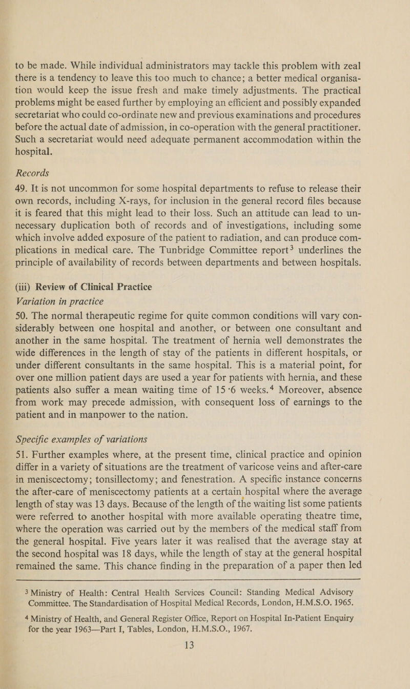 to be made. While individual administrators may tackle this problem with zeal there is a tendency to leave this too much to chance; a better medical organisa- tion would keep the issue fresh and make timely adjustments. The practical problems might be eased further by employing an efficient and possibly expanded secretariat who could co-ordinate new and previous examinations and procedures before the actual date of admission, in co-operation with the general practitioner. Such a secretariat would need adequate permanent accommodation within the hospital. Records 49. It is not uncommon for some hospital departments to refuse to release their own records, including X-rays, for inclusion in the general record files because it is feared that this might lead to their loss. Such an attitude can lead to un- necessary duplication both of records and of investigations, including some which involve added exposure of the patient to radiation, and can produce com- plications in medical care. The Tunbridge Committee report? underlines the principle of availability of records between departments and between hospitals. (iii) Review of Clinical Practice Variation in practice 50. The normal therapeutic regime for quite common conditions will vary con- siderably between one hospital and another, or between one consultant and another in the same hospital. The treatment of hernia well demonstrates the wide differences in the length of stay of the patients in different hospitals, or under different consultants in the same hospital. This is a material point, for over one million patient days are used a year for patients with hernia, and these patients also suffer a mean waiting time of 15°6 weeks.* Moreover, absence from work may precede admission, with consequent loss of earnings to the patient and in manpower to the nation. Specific examples of variations 51. Further examples where, at the present time, clinical practice and opinion differ in a variety of situations are the treatment of varicose veins and after-care in meniscectomy; tonsillectomy; and fenestration. A specific instance concerns the after-care of meniscectomy patients at a certain hospital where the average length of stay was 13 days. Because of the length of the waiting list some patients were referred to another hospital with more available operating theatre time, where the operation was carried out by the members of the medical staff from the general hospital. Five years later it was realised that the average stay at the second hospital was 18 days, while the length of stay at the general hospital remained the same. This chance finding in the preparation of a paper then led 3 Ministry of Health: Central Health Services Council: Standing Medical Advisory Committee. The Standardisation of Hospital Medical Records, London, H.M.S.O. 1965. 4 Ministry of Health, and General Register Office, Report on Hospital In-Patient Enquiry for the year 1963—Part I, Tables, London, H.M.S.O., 1967.