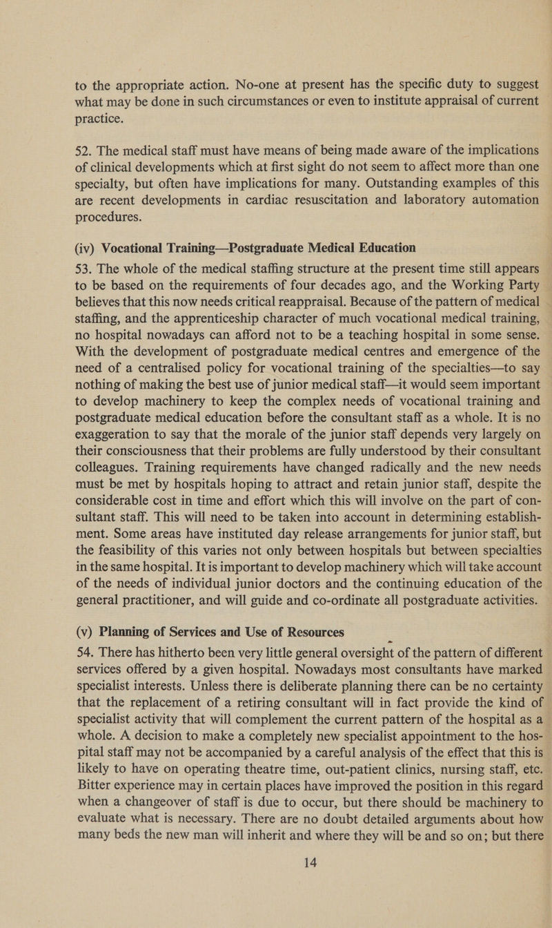 to the appropriate action. No-one at present has the specific duty to suggest what may be done in such circumstances or even to institute appraisal of current practice. 52. The medical staff must have means of being made aware of the implications of clinical developments which at first sight do not seem to affect more than one specialty, but often have implications for many. Outstanding examples of this are recent developments in cardiac resuscitation and laboratory automation procedures. (iv) Vocational Training—Postgraduate Medical Education 53. The whole of the medical staffing structure at the present time still appears to be based on the requirements of four decades ago, and the Working Party believes that this now needs critical reappraisal. Because of the pattern of medical staffing, and the apprenticeship character of much vocational medical training, — no hospital nowadays can afford not to be a teaching hospital in some sense. With the development of postgraduate medical centres and emergence of the need of a centralised policy for vocational training of the specialties—to say nothing of making the best use of junior medical staff—it would seem important — to develop machinery to keep the complex needs of vocational training and postgraduate medical education before the consultant staff as a whole. It is no exaggeration to say that the morale of the junior staff depends very largely on their consciousness that their problems are fully understood by their consultant colleagues. Training requirements have changed radically and the new needs must be met by hospitals hoping to attract and retain junior staff, despite the considerable cost in time and effort which this will involve on the part of con- sultant staff. This will need to be taken into account in determining establish- ment. Some areas have instituted day release arrangements for junior staff, but the feasibility of this varies not only between hospitals but between specialties in the same hospital. It is important to develop machinery which will take account of the needs of individual junior doctors and the continuing education of the general practitioner, and will guide and co-ordinate all postgraduate activities. (v) Planning of Services and Use of Resources 54. There has hitherto been very little general oversight of the pattern of different services offered by a given hospital. Nowadays most consultants have marked specialist interests. Unless there is deliberate planning there can be no certainty that the replacement of a retiring consultant will in fact provide the kind of | specialist activity that will complement the current pattern of the hospital as a whole. A decision to make a completely new specialist appointment to the hos- pital staff may not be accompanied by a careful analysis of the effect that this is likely to have on operating theatre time, out-patient clinics, nursing staff, etc. Bitter experience may in certain places have improved the position in this regard when a changeover of staff is due to occur, but there should be machinery to evaluate what is necessary. There are no doubt detailed arguments about how many beds the new man will inherit and where they will be and so on; but there