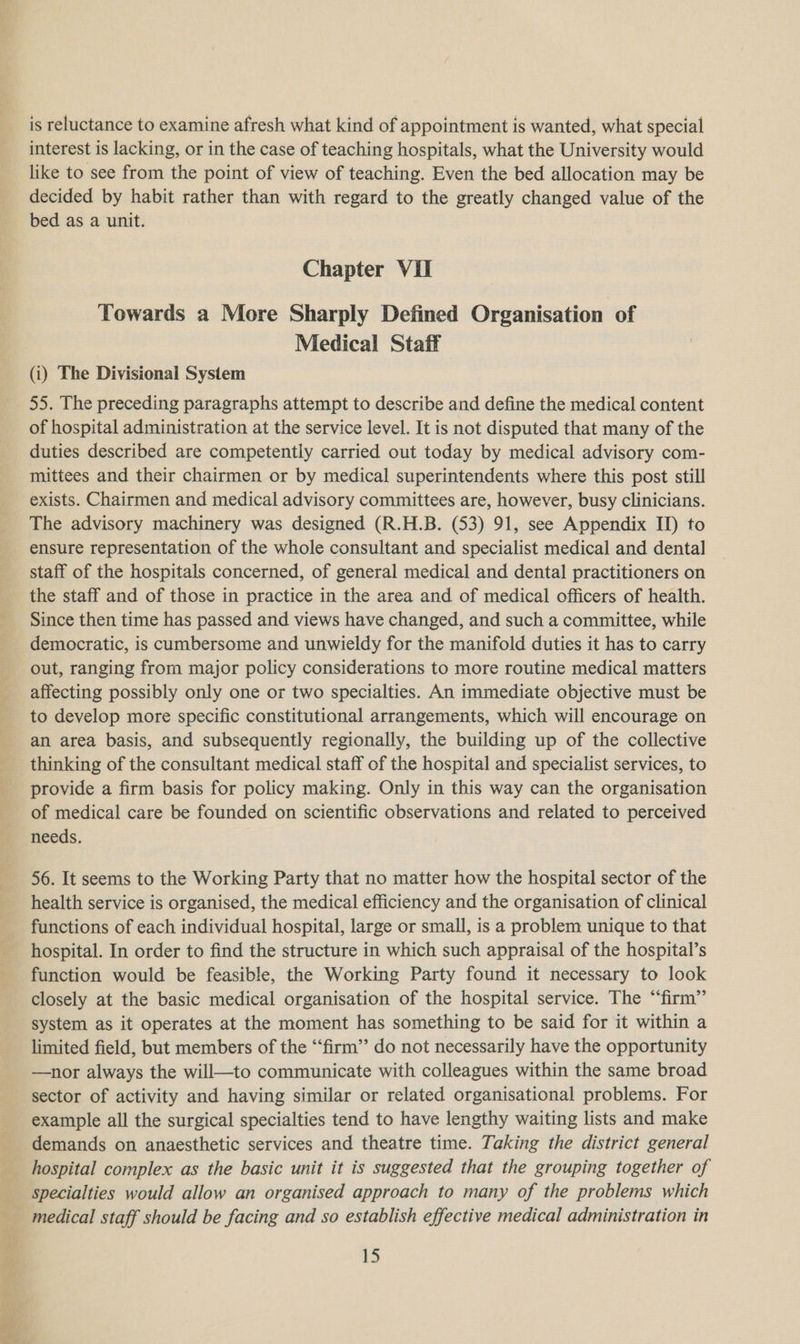 aS: ~ ir is reluctance to examine afresh what kind of appointment is wanted, what special interest is lacking, or in the case of teaching hospitals, what the University would like to see from the point of view of teaching. Even the bed allocation may be decided by habit rather than with regard to the greatly changed value of the bed as a unit. Chapter VII Towards a More Sharply Defined Organisation of Medical Staff (i) The Divisional System 55. The preceding paragraphs attempt to describe and define the medical content of hospital administration at the service level. It is not disputed that many of the duties described are competently carried out today by medical advisory com- mittees and their chairmen or by medical superintendents where this post still exists. Chairmen and medical advisory committees are, however, busy clinicians. The advisory machinery was designed (R.H.B. (53) 91, see Appendix II) to ensure representation of the whole consultant and specialist medical and dental staff of the hospitals concerned, of general medical and dental practitioners on the staff and of those in practice in the area and of medical officers of health. Since then time has passed and views have changed, and such a committee, while democratic, is cumbersome and unwieldy for the manifold duties it has to carry out, ranging from major policy considerations to more routine medical matters affecting possibly only one or two specialties. An immediate objective must be to develop more specific constitutional arrangements, which will encourage on an area basis, and subsequently regionally, the building up of the collective thinking of the consultant medical staff of the hospital and specialist services, to provide a firm basis for policy making. Only in this way can the organisation of medical care be founded on scientific observations and related to perceived needs. 56. It seems to the Working Party that no matter how the hospital sector of the health service is organised, the medical efficiency and the organisation of clinical functions of each individual hospital, large or small, is a problem unique to that hospital. In order to find the structure in which such appraisal of the hospital’s function would be feasible, the Working Party found it necessary to look closely at the basic medical organisation of the hospital service. The ‘“‘firm”’ system as it operates at the moment has something to be said for it within a limited field, but members of the “firm” do not necessarily have the opportunity —nor always the will—to communicate with colleagues within the same broad sector of activity and having similar or related organisational problems. For example all the surgical specialties tend to have lengthy waiting lists and make demands on anaesthetic services and theatre time. Taking the district general hospital complex as the basic unit it is suggested that the grouping together of specialties would allow an organised approach to many of the problems which medical staff should be facing and so establish effective medical administration in