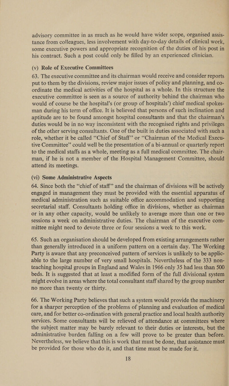 advisory committee in as much as he would have wider scope, organised assis- tance from colleagues, less involvement with day-to-day details of clinical work, some executive powers and appropriate recognition of the duties of his post in his contract. Such a post could only be filled by an experienced clinician. (v) Role of Executive Committees 63. The executive committee and its chairman would receive and consider reports put to them by the divisions, review major issues of policy and planning, and co- — ordinate the medical activities of the hospital as a whole. In this structure the executive committee is seen as a source of authority behind the chairman who would of course be the hospital’s (or group of hospitals’) chief medical spokes- man during his term of office. It is believed that persons of such inclination and aptitude are to be found amongst hospital consultants and that the chairman’s duties would be in no way inconsistent with the recognised rights and privileges of the other serving consultants. One of the built in duties associated with such a role, whether it be called “‘Chief of Staff’? or “Chairman of the Medical Execu- tive Committee”’ could well be the presentation of a bi-annual or quarterly report to the medical staffs as a whole, meeting as a full medical committee. The chair- man, if he is not a member of the Hospital Management Committee, should attend its meetings. (vi) Some Administrative Aspects 64. Since both the “‘chief of staff” and the chairman of divisions will be actively engaged in management they must be provided with the essential apparatus of medical administration such as suitable office accommodation and supporting secretarial staff. Consultants holding office in divisions, whether as chairman or in any other capacity, would be unlikely to average more than one or two sessions a week on administrative duties. The chairman of the executive com- mittee might need to devote three or four sessions:a week to this work. 65. Such an organisation should be developed from existing arrangements rather than generally introduced in a uniform pattern on a certain day. The Working Party is aware that any preconceived pattern of services is unlikely to be applic- able to the large number of very small hospitals. Nevertheless of the 333 non- teaching hospital groups in England and Wales in 1966 only 35 had less than 500 beds. It is suggested that at least a modified form of the full divisional system might evolve in areas where the total consultant staff shared by the group number no more than twenty or thirty. 66. The Working Party believes that such a system would provide the machinery for a sharper perception of the problems of planning and evaluation of medical care, and for better co-ordination with general practice and local health authority services. Some consultants will be relieved of attendance at committees where the subject matter may be barely relevant to their duties or interests, but the administrative burden falling on a few will prove to be greater than before. Nevertheless, we believe that this is work that must be done, that assistance must be provided for those who do it, and that time must be made for it.