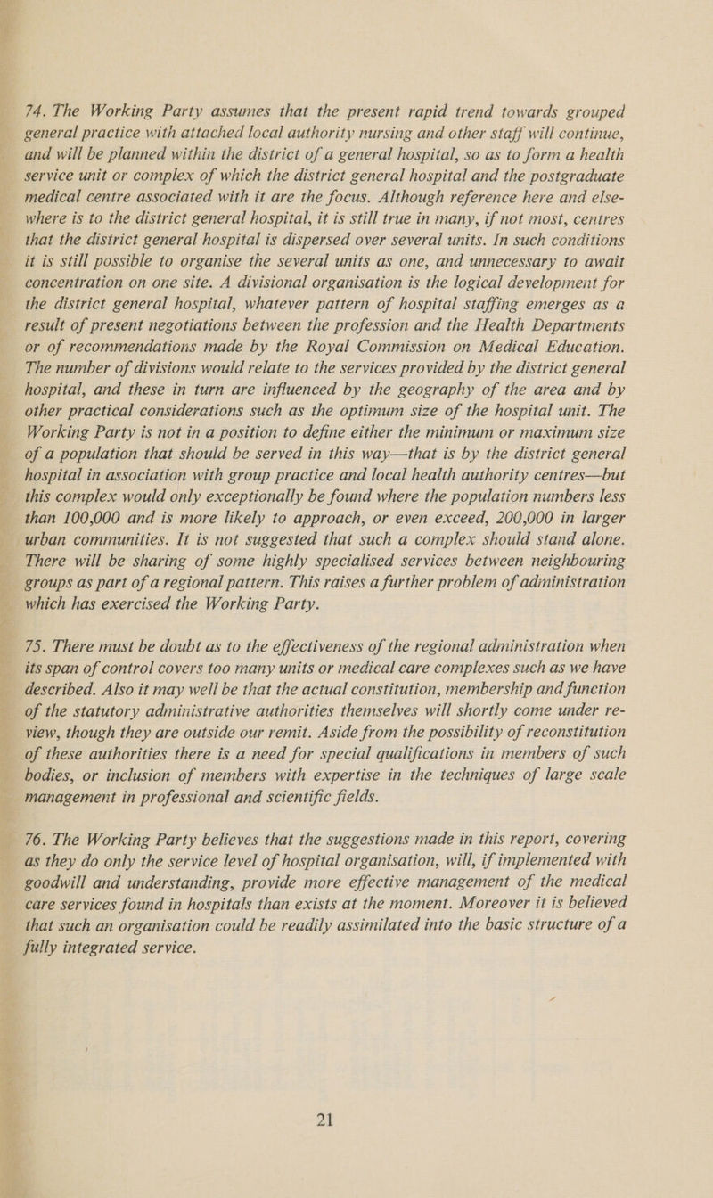 74. The Working Party assumes that the present rapid trend towards grouped general practice with attached local authority nursing and other staff will continue, and will be planned within the district of a general hospital, so as to form a health service unit or complex of which the district general hospital and the postgraduate medical centre associated with it are the focus. Although reference here and else- where is to the district general hospital, it is still true in many, if not most, centres that the district general hospital is dispersed over several units. In such conditions it is still possible to organise the several units as one, and unnecessary to await concentration on one site. A divisional organisation is the logical development for the district general hospital, whatever pattern of hospital staffing emerges as a result of present negotiations between the profession and the Health Departments or of recommendations made by the Royal Commission on Medical Education. The number of divisions would relate to the services provided by the district general hospital, and these in turn are influenced by the geography of the area and by other practical considerations such as the optimum size of the hospital unit. The Working Party is not in a position to define either the minimum or maximum size of a population that should be served in this way—that is by the district general than 100,000 and is more likely to approach, or even exceed, 200,000 in larger urban communities. It is not suggested that such a complex should stand alone. There will be sharing of some highly specialised services between neighbouring groups as part of a regional pattern. This raises a further problem of administration which has exercised the Working Party. 75. There must be doubt as to the effectiveness of the regional administration when its span of control covers too many units or medical care complexes such as we have described. Also it may well be that the actual constitution, membership and function of the statutory administrative authorities themselves will shortly come under re- view, though they are outside our remit. Aside from the possibility of reconstitution of these authorities there is a need for special qualifications in members of such bodies, or inclusion of members with expertise in the techniques of large scale management in professional and scientific fields. 76. The Working Party believes that the suggestions made in this report, covering as they do only the service level of hospital organisation, will, if implemented with goodwill and understanding, provide more effective management of the medical care services found in hospitals than exists at the moment. Moreover it is believed that such an organisation could be readily assimilated into the basic structure of a fully integrated service. ok