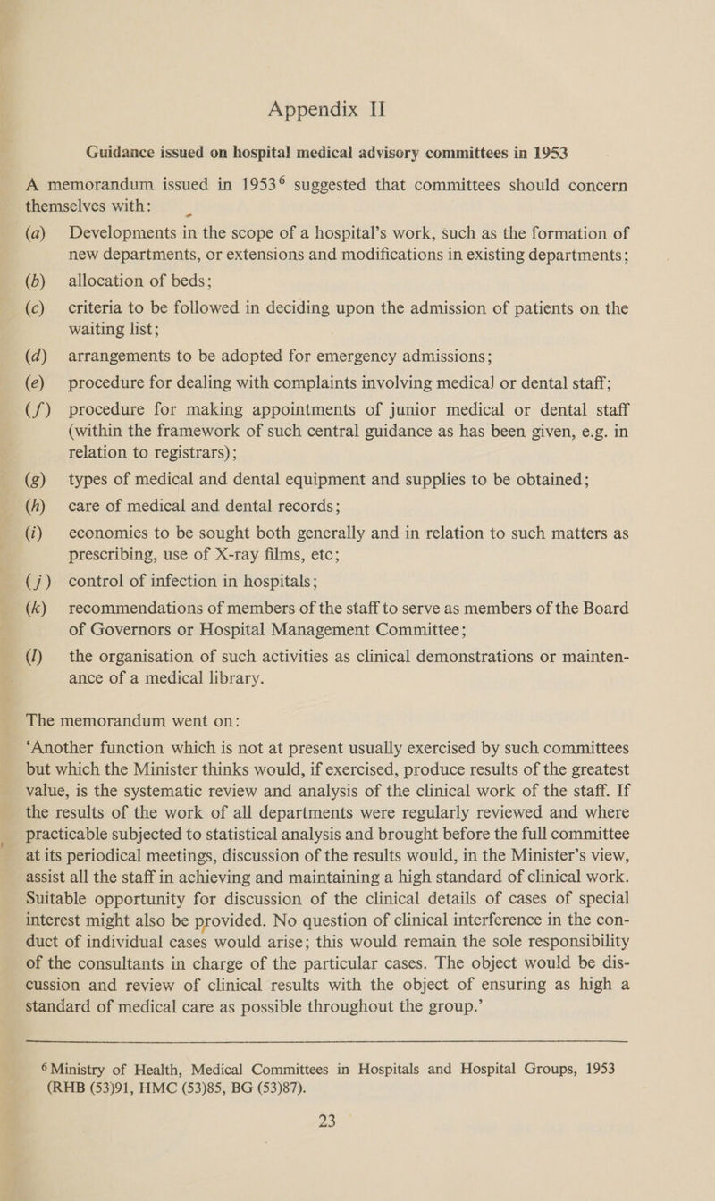 Guidance issued on hospital medical advisory committees in 1953 A memorandum issued in 1953° suggested that committees should concern themselves with: (a) Developments in the scope of a hospital’s work, such as the formation of new departments, or extensions and modifications in existing departments; (b) allocation of beds; (c) criteria to be followed in deciding upon the admission of patients on the waiting list; (d) arrangements to be adopted for emergency admissions; (e) procedure for dealing with complaints involving medica] or dental staff; (f) procedure for making appointments of junior medical or dental staff (within the framework of such central guidance as has been given, e.g. in relation to registrars); (g) types of medical and dental equipment and supplies to be obtained; (h) care of medical and dental records; (i) economies to be sought both generally and in relation to such matters as prescribing, use of X-ray films, etc; (j) control of infection in hospitals; (k) recommendations of members of the staff to serve as members of the Board of Governors or Hospital Management Committee; (1) the organisation of such activities as clinical demonstrations or mainten- ance of a medical library. The memorandum went on: ‘Another function which is not at present usually exercised by such committees but which the Minister thinks would, if exercised, produce results of the greatest value, is the systematic review and analysis of the clinical work of the staff. If the results of the work of all departments were regularly reviewed and where practicable subjected to statistical analysis and brought before the full committee at its periodical meetings, discussion of the results would, in the Minister’s view, assist all the staff in achieving and maintaining a high standard of clinical work. Suitable opportunity for discussion of the clinical details of cases of special interest might also be provided. No question of clinical interference in the con- duct of individual cases would arise; this would remain the sole responsibility of the consultants in charge of the particular cases. The object would be dis- cussion and review of clinical results with the object of ensuring as high a standard of medical care as possible throughout the group.’ 6 Ministry of Health, Medical Committees in Hospitals and Hospital Groups, 1953 (RHB (53)91, HMC (53)85, BG (53)87). 23.”