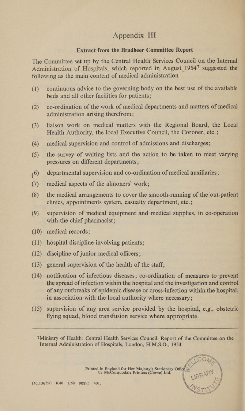 Extract from the Bradbeer Committee Report (1) (2) (3) (15) continuous advice to the governing body on the best use of the available beds and all other facilities for patients; co-ordination of the work of medical departments and matters of medical administration arising therefrom; liaison work on medical matters with the Regional Board, the Local Health Authority, the local Executive Council, the Coroner, etc. ; medical supervision and control of admissions and discharges; the survey of waiting lists and the action to be taken to meet varying pressures on different departments ; departmental supervision and co-ordination of medical auxiliaries; medical aspects of the almoners’ work; the medical arrangements to cover the smooth-running of the out-patient clinics, appointments system, casualty department, etc.; supervision of medical equipment and medical supplies, in co-operation with the chief pharmacist; medical records; hospital discipline involving patients ; discipline of junior medical officers; general supervision of the health of the staff; notification of infectious diseases; co-ordination of measures to prevent the spread of infection within the hospital and the investigation and control of any outbreaks of epidemic disease or cross-infection within the hospital, in association with the local authority where necessary; supervision of any area service provided by the hospital, e.g., obstetric flying squad, blood transfusion service where appropriate. f\) ie cc One ¥', oa og (OQ Printed in England for Her Majesty’s ee ont 4 by McCorquodale Printers (Crewe) Ltd at hk { 4 ‘ ict we’ U ; j Dd.136290 K40 1/68 90895 401. ‘&gt; Sf hy! , 4