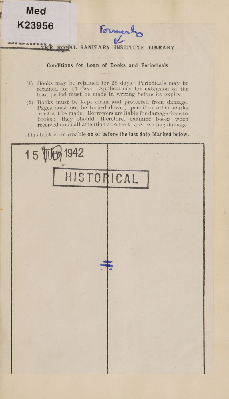      L SANITARY INSTITUTE LIBRARY Conditions for Loan of Books and Periodicals retained for 14 days. Applications for extension of the loan period must. be made in writing before its expiry. Books must be kept clean and protected from damage. Pages must not be turned down ; pencil or other marks must not be made. Borrowers are liable for damage done to books; they should, therefore, examine books when received and call attention at once to any existing damage. HISTO! {ICAL | ;
