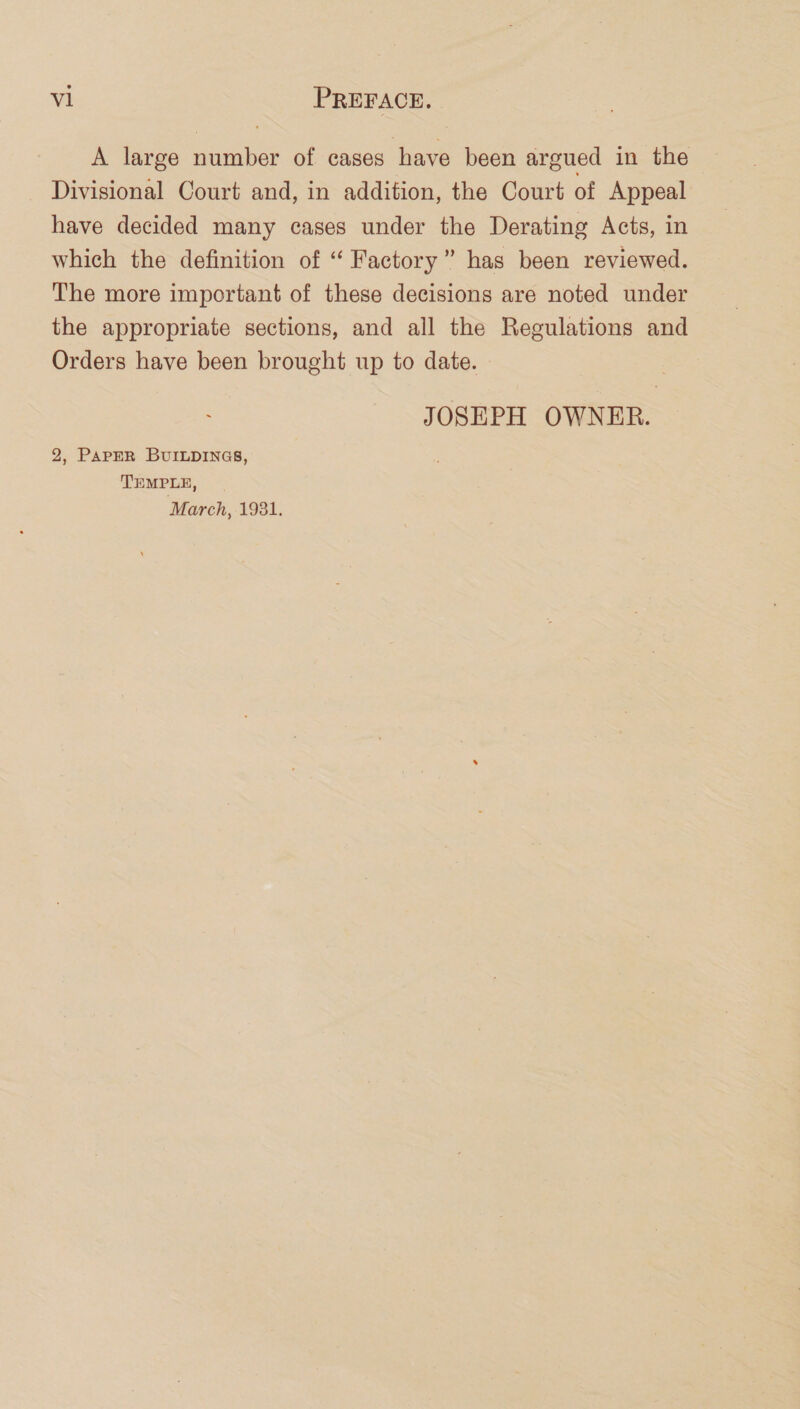 A large number of cases have been argued in the Divisional Court and, in addition, the Court of Appeal have decided many cases under the Derating Acts, in which the definition of “ Factory” has been reviewed. The more important of these decisions are noted under the appropriate sections, and all the Regulations and Orders have been brought up to date. JOSEPH OWNER. 2, PAPER BUILDINGS, TEMPLE, March, 1931.