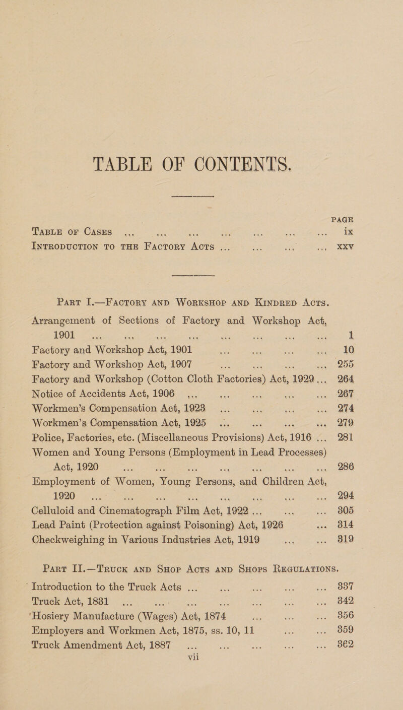 TABLE OF CONTENTS. ; PAGE TABLE OF CASES... ES Re Se ane ae ix INTRODUCTION TO THE FACTORY oe Se a a a= KEV Part I.—Factory AND WorkKsHOP AND KInpRED AcTs. Arrangement of Sections of Factory and Workshop Act, 190 &lt; cs &lt; A oe 1 Factory and Wiese hon we 1901 es =a aes secs EO Factory and Workshop Act, 1907 ae 1 DE5 Factory and Workshop (Cotton Cloth Facer jee 1999... 264 Notice of Accidents Act, 1906... a a se ... 267 Workmen’s Compensation Act, 1923... a .. 274 Workmen’s Compensation Act, 1925... Ane vie BUD Police, Factories, etc. (Miscellaneous Provisions) ee 1916 | 281 Women and Young Persons (Employment in Lead bee Act, 1920 ee ; 286 Employment of Women, Sno. as eee aad Ohildvor ole 1920. ....: ve ‘os 1. ©2294 Celluloid and Chaadrebete eeaph Film oe 1992. Or, .. 805 Lead Paint (Protection against Poisoning) ae 1926 ... 314 Checkweighing in Various Industries Act, 1919 on vo. $819 Part II.—Truck anp SHop Acts AND SHopPS REGULATIONS. ‘Introduction to the Truck Acts ... fod eA “a La Ot Truck Act, 18381... ane se te ... 842 ‘Hosiery Manufacture (Wages) hee 1874 ee Bs ... 856 Employers and Workmen Act, 1875, ss. 10, 11 sae ... 859 Truck Amendment Act, 1887... a ati 5A see