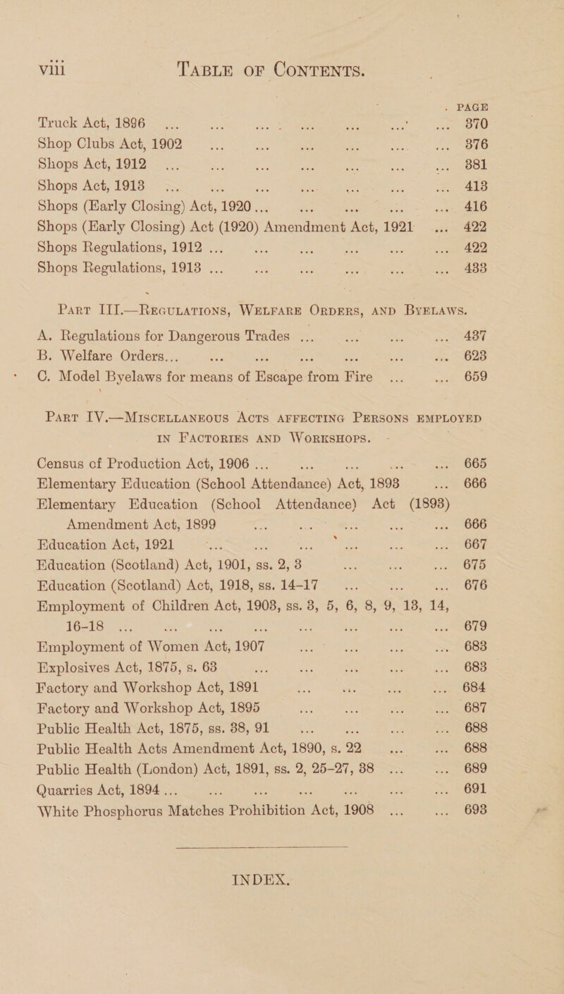 . PAGE Truck Act; 1806 &gt; _;. ee: Sa Be ae ae pee aan Shop Clubs Act, 1902... te oot eS Sas eee Shops Act, 1912... =f ee scl i fre og Oe Shops Act, 1918 =. = ee ex a ... 418 Shops (Harly Closing) Act, 1920... des we, £16 Shops (Harly Closing) Act (1920) Anendusess Ant, 1921 .. 422 Shops Regulations, 1912 ... ae Ms ine is ... 422 Shops Regulations, 1918 ... cS Sede oon os ... 4838 ~ Part IITT.—ReEauLAtTIoNs, WELFARE ORDERS, AND ByELAWs. A. Regulations for Dangerous Trades = ose See .. 437 B. Welfare Orders.. sa te . Ss .. 628 C. Model Byelaws for means of one bt Fire x «wit 609 Part IV.—MIscELLANEOUS ACTS AFFECTING PERSONS EMPLOYED IN FACTORIES AND WORKSHOPS. Census of Production Act, 1906 . Suk ... 665 Elementary Education (School pees eee ee 1893 s2s 3066 Elementary Education (School Attendance) Act (1893) Amendment Act, 1899 2 he oe te ... 666 Education Act, 1921 .... ee See oan Education (Scotland) Act, 1901, ss. 2, 3 ate dre ioe ORD Education (Scotland) Act, 1918, ss. 14-17 __... z 676 Employment of Children Act, 1903, ss. 8, 5, 6, 8, 9, 18, 14, [toy to ean ae a ie = od Oe Employment of Women A, 1907 an ian ie on 68S Explosives Act, 1875, s. 63 nie As to. ee 2 688 Factory and Workshop Act, 1891 a a aK te 6B4 Factory and Workshop Act, 1895 a 4 es OT Public Health Act, 1875, ss. 38, 91 a ne =. 688 Public Health Acts Amendment Act, 1890, s. 29 ae iv 1688 Public Health (London) Act, 1891, ss. 2, 25-27, 38... &lt;&lt;, GSU Quarries Act, 1894 .. ae ate ts, Ged White Phosphorus Mnehos Prohibition ney 1908 Ais nae 2  INDEX,