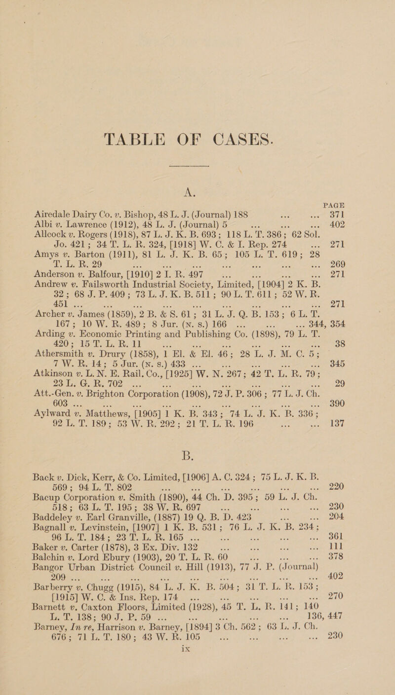 ie PAGE Airedale Dairy Co. v. Bishop, 48 L. J. (Journal) 188 sie ee Albi v. Lawrence (1912), 48 L. J. (Journal) 5 .. 402 Allcock v. Rogers (1918), 87 L. J. K. B. 693 ; 118 L. T. 386 ; 62 Sol. Jo. 421; 34 T. L. R. 324, [1918] W. C&amp;L Rep. 274 wa ake Amys v. Barton (1OPL);-S1- bk B657) O57. of. cae 28 fey. 29 : 269 Anderson v. Balfour, [1910] 21. R. 497 we oe Andrew v. Failsworth Industrial Society, Limited, [1904] 2 K. B. on 3 68.5 ..409'; 73 Lb: JK -B oll; 90 L. T. 611 ; 52 W. R. 451 . Metis Archer v. James (1859), 2B. &amp;S. 61; 31 tem Q. B. 153; 2 Geers 167; 10 W. R. 489; 8 Jur. (N. s.) GG . 344, 354 Arding v. Economic Printing and Publishing Co. (1898), 79 L. T. 420; 15 T. L. R. 11 ‘A 38 Athersmith v. Drury (1858), 1 ‘EL &amp; EL. 46 ; 28 L. J. M. ©. B: . IW Wee t4 Sur, (N.'S.) 433° 2: 345 Atkinson v. L.N. E. Rail. Co. ; [1925] W. N. 267; 42'T. L. R. 79 ; 23 is GR. 702... 29 Att.-Gen. v. Brighton Corporation (1908), 72. J.P. 306 ; 77. J. Ch. 603 . 390 Aylward » v. , Matthews, [1905] ik ®s BAR ST Lge K: BR. 836; 92.0, UV. 189 sas, We Re 292); 21 DS ook, 196 ser nape fi B. Back v. Dick, Kerr, &amp; Co. Limited, [1906] A. C. 324; 75 L. J. K. B. 569; 94 L. T. 802 i 220 Bacup Corporation v. Smith (1890), 44 Ch. ‘D. 395; 59 L. J. Ch. 518; 63 L. T. 195; 38 W. R. 697 Si ed) Baddeley v. Earl Granville, (1887) 19 Q. B. D. 423 .. 204 Bagnall v. Levinstein, [1907] 1 K. B. 531; 76 L. J. K. “B. 234 ; 96 1a T1843, 23 1... Ri 165 -... va ten OO Baker v. Carter (1878), 3 Ex. Div. 132 she re died ere ee | Balchin v. Lord Ebury (1903), 20 T. L. R. 60 am a iin oo Bangor Urban District Council v. Hill (1913), 77 J. P. (Journal) 209 . ae ade Ets oa oe .. 402 Barberry 1 Vv. Chuge (1915), 84 L. J. K. B. 504; 31 T. L. RB. 153; [1915] W. C. &amp; Ins. Rep. 174... ee sin ae Age asl Barnett v. Caxton Floors, Limited (1928), 45 T. L. R. 141; 140 le tes OO). Pe OO wx. age 136, 447 Barney, In re, Harrison v. Forney: [1894] 3 Ch. 562 ; 63 L.-J. Ch. 676; 71 L. T. 180; 43 W. R. 105 oe ee eee ros