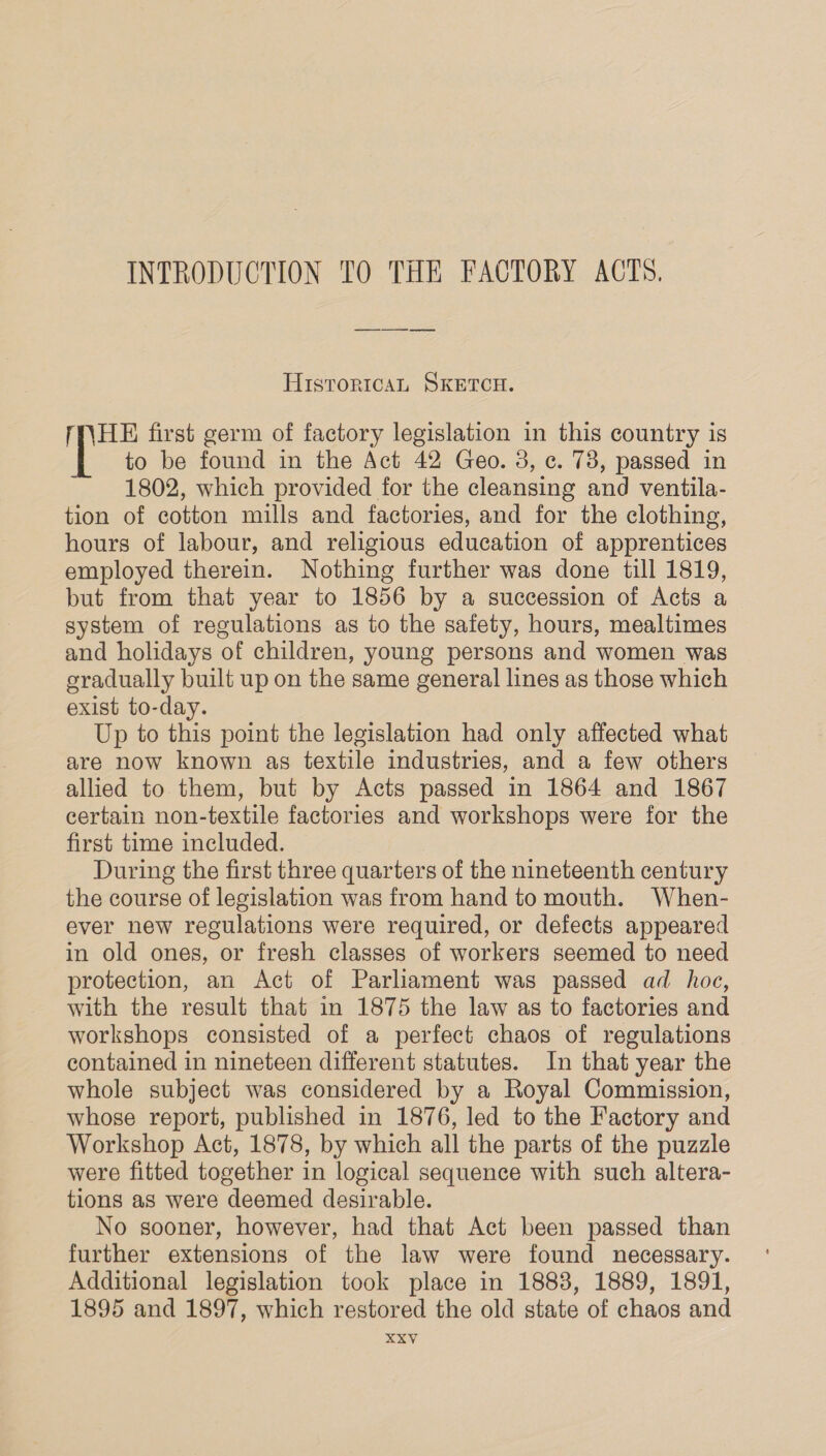 HisroricaL SKETCH. MNHE first germ of factory legislation in this country is to be found in the Act 42 Geo. 3, ¢. 73, passed in 1802, which provided for the cleansing and ventila- tion of cotton mills and factories, and for the clothing, hours of labour, and religious education of apprentices employed therein. Nothing further was done till 1819, but from that year to 1856 by a succession of Acts a system of regulations as to the safety, hours, mealtimes and holidays of children, young persons and women was gradually built up on the same general lines as those which exist to-day. Up to this point the legislation had only affected what are now known as textile industries, and a few others allied to them, but by Acts passed in 1864 and 1867 certain non-textile factories and workshops were for the first time included. During the first three quarters of the nineteenth century the course of legislation was from hand to mouth. When- ever new regulations were required, or defects appeared in old ones, or fresh classes of workers seemed to need protection, an Act of Parliament was passed ad hoc, with the result that in 1875 the law as to factories and workshops consisted of a perfect chaos of regulations contained in nineteen different statutes. In that year the whole subject was considered by a Royal Commission, whose report, published in 1876, led to the Factory and Workshop Act, 1878, by which all the parts of the puzzle were fitted together in logical sequence with such altera- tions as were deemed desirable. No sooner, however, had that Act been passed than further extensions of the law were found necessary. Additional legislation took place in 1883, 1889, 1891, 1895 and 1897, which restored the old state of chaos and