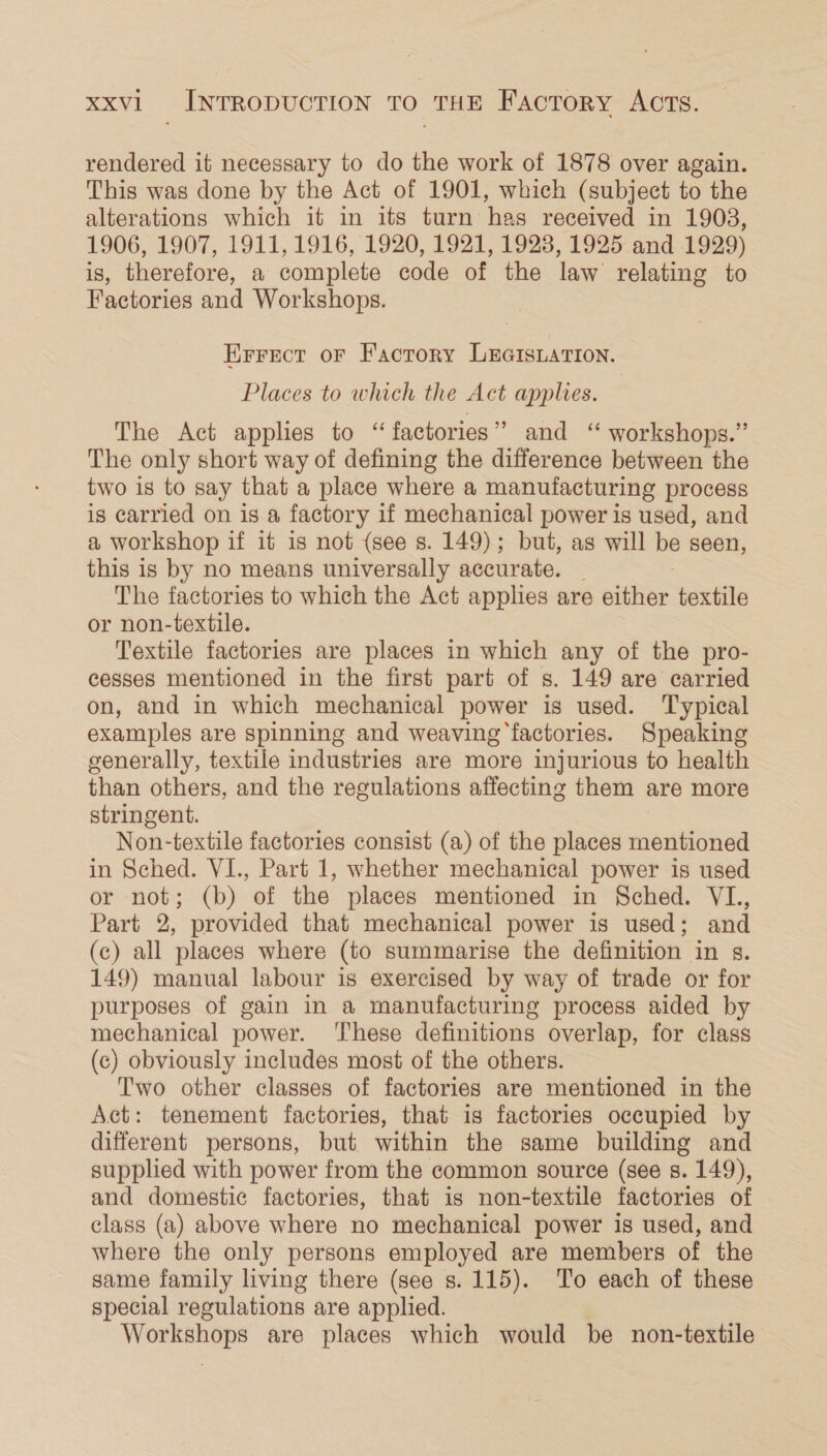 rendered it necessary to do the work of 1878 over again. This was done by the Act of 1901, which (subject to the alterations which it in its turn has received in 1903, 1906, 1907, 1911, 1916, 1920, 1921, 1923, 1925: and 1929) is, therefore, a complete code of the law relating to Factories and Workshops. Errect oF Facrory LEGIsLation. Places to which the Act applies. The Act applies to “factories” and ‘ workshops.” The only short way of defining the difference between the two is to say that a place where a manufacturing process is carried on is a factory if mechanical power is used, and a workshop if it is not (see s. 149); but, as will be seen, this is by no means universally accurate. _ The factories to which the Act applies are either textile or non-textile. Textile factories are places in which any of the pro- cesses mentioned in the first part of s. 149 are carried on, and in which mechanical power is used. Typical examples are spinning and weaving ‘factories. Speaking generally, textile industries are more injurious to health than others, and the regulations affecting them are more stringent. Non-textile factories consist (a) of the places mentioned in Sched. VI., Part 1, whether mechanical power is used or not; (b) of the places mentioned in Sched. VI., Part 2, provided that mechanical power is used; and (c) all places where (to summarise the definition in s. 149) manual labour is exercised by way of trade or for purposes of gain in a manufacturing process aided by mechanical power. ‘These definitions overlap, for class (c) obviously includes most of the others. Two other classes of factories are mentioned in the Act: tenement factories, that is factories occupied by different persons, but within the same building and supplied with power from the common source (see s. 149), and domestic factories, that is non-textile factories of class (a) above where no mechanical power is used, and where the only persons employed are members of the same family living there (see s. 115). To each of these special regulations are applied. Workshops are places which would be non-textile