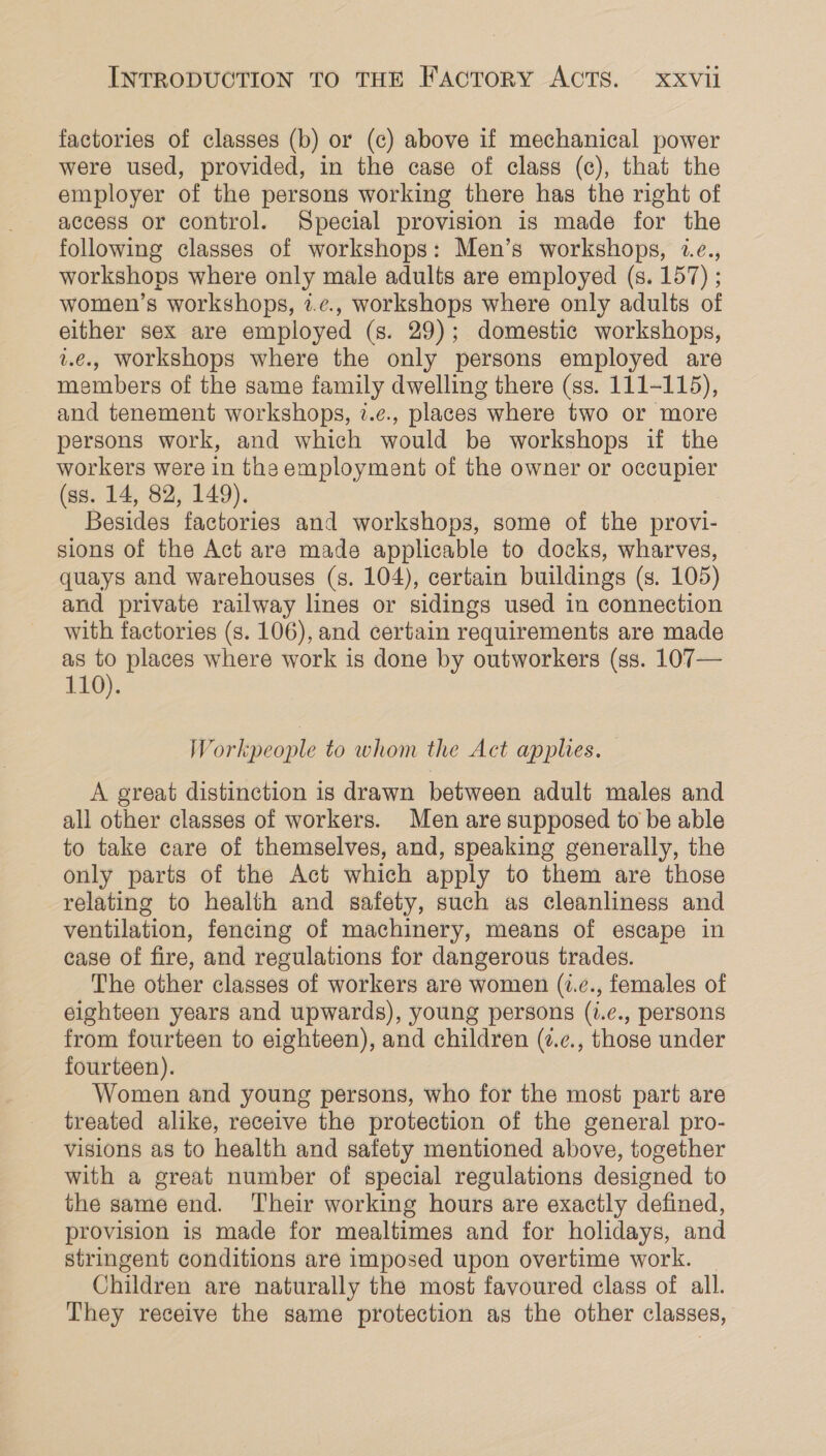 factories of classes (b) or (c) above if mechanical power were used, provided, in the case of class (c), that the employer of the persons working there has the right of access or control. Special provision is made for the following classes of workshops: Men’s workshops, 2.e., workshops where only male adults are employed (s. 157) ; women’s workshops, 2.¢., workshops where only adults of elther sex are employed (s. 29); domestic workshops, 2.e., workshops where the only persons employed are members of the same family dwelling there (ss. 111-115), and tenement workshops, 7.e., places where two or more persons work, and which would be workshops if the workers were in the employment of the owner or occupier (ss. 14, 82, 149). Besides factories and workshops, some of the provi- sions of the Act are made applicable to docks, wharves, quays and warehouses (s. 104), certain buildings (s. 105) and private railway lines or sidings used in connection with factories (s. 106), and certain requirements are made as places where work is done by outworkers (ss. 107— 110). Workpeople to whom the Act applies. A great distinction is drawn between adult males and all other classes of workers. Men are supposed to be able to take care of themselves, and, speaking generally, the only parts of the Act which apply to them are those relating to health and safety, such as cleanliness and ventilation, fencing of machinery, means of escape in case of fire, and regulations for dangerous trades. The other classes of workers are women (1.¢., females of eighteen years and upwards), young persons (i.e., persons from fourteen to eighteen), and children (z.¢., those under fourteen). Women and young persons, who for the most part are treated alike, receive the protection of the general pro- visions as to health and safety mentioned above, together with a great number of special regulations designed to the same end. Their working hours are exactly defined, provision is made for mealtimes and for holidays, and stringent conditions are imposed upon overtime work. Children are naturally the most favoured class of all. They receive the same protection as the other classes,