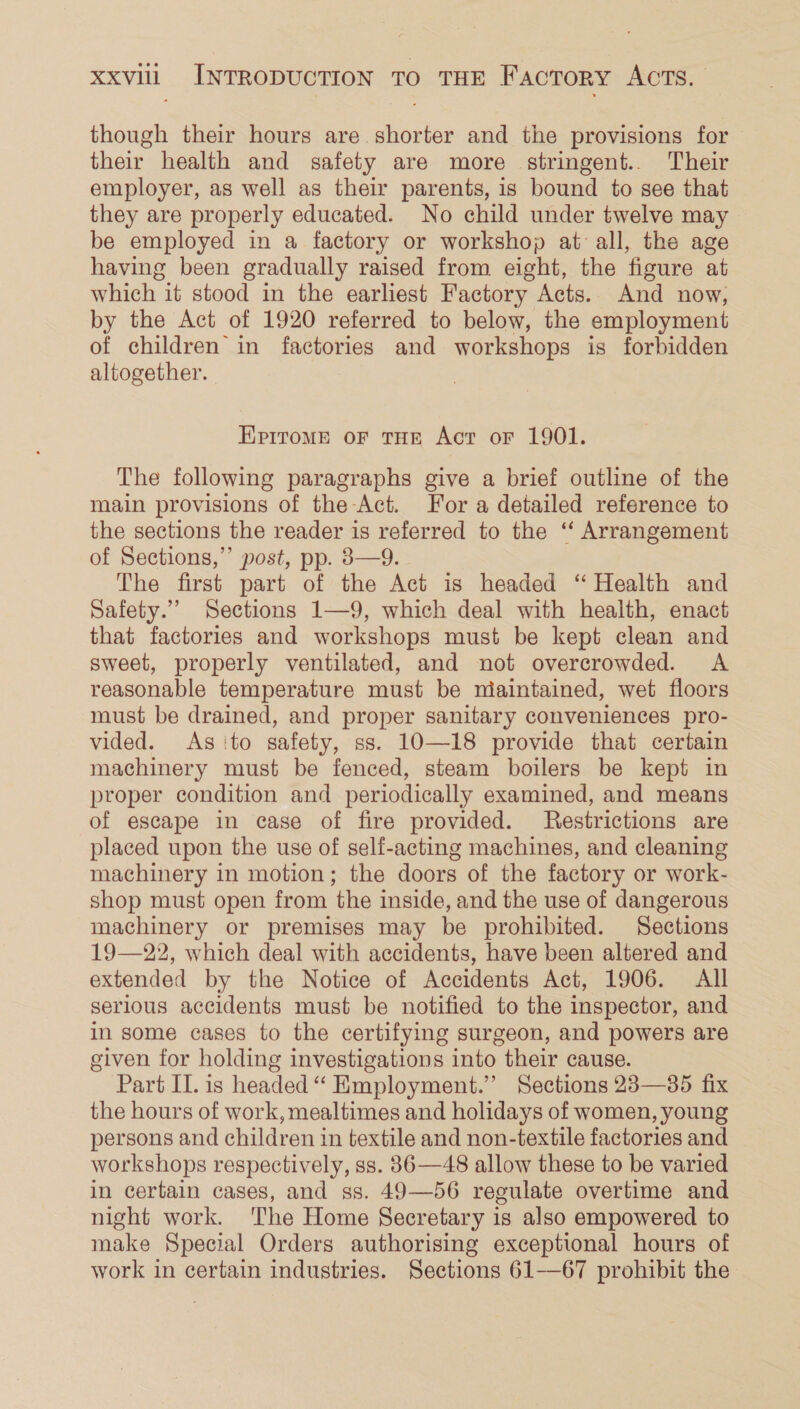 though their hours are shorter and the provisions for their health and safety are more stringent... Their employer, as well as their parents, is bound to see that they are properly educated. No child under twelve may be employed in a factory or workshop at all, the age having been gradually raised from eight, the figure at which it stood in the earliest Factory Acts. And now, by the Act of 1920 referred to below, the employment of children in factories and workshops is forbidden altogether. Eprrome oF tHE Act oF 1901. The following paragraphs give a brief outline of the main provisions of the Act. For a detailed reference to the sections the reader is referred to the ‘‘ Arrangement of Sections,”’ post, pp. 3—9. The first part of the Act is headed “ Health and Safety.” Sections 1—9, which deal with health, enact that factories and workshops must be kept clean and sweet, properly ventilated, and not overcrowded. &lt;A reasonable temperature must be maintained, wet floors must be drained, and proper sanitary conveniences pro- vided. As ‘to safety, ss. 10—18 provide that certain machinery must be fenced, steam boilers be kept in proper condition and periodically examined, and means of escape in case of fire provided. Restrictions are placed upon the use of self-acting machines, and cleaning machinery in motion; the doors of the factory or work- shop must open from the inside, and the use of dangerous machinery or premises may be prohibited. Sections 19—22, which deal with accidents, have been altered and extended by the Notice of Accidents Act, 1906. All serious accidents must be notified to the inspector, and in some cases to the certifying surgeon, and powers are given for holding investigations into their cause. Part II. is headed “ Employment.” Sections 28—385 fix the hours of work, mealtimes and holidays of women, young persons and children in textile and non-textile factories and workshops respectively, ss. 836—48 allow these to be varied in certain cases, and ss. 49—56 regulate overtime and night work. The Home Secretary is also empowered to make Special Orders authorising exceptional hours of work in certain industries. Sections 61—67 prohibit the