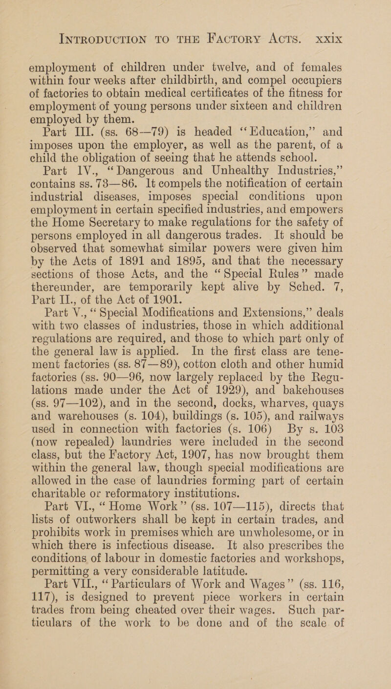 employment of children under twelve, and of females within four weeks after childbirth, and compel occupiers of factories to obtain medical certificates of the fitness for employment of young persons under sixteen and children employed by them. Part III. (ss. 68-—79) is headed ‘‘ Education,” and imposes upon the employer, as well as the parent, of a child the obligation of seeing that he attends school. Part IV., “Dangerous and Unhealthy Industries,” contains ss. 73—86. lt compels the notification of certain industrial diseases, imposes special conditions upon employment in certain specified industries, and empowers the Home Secretary to make regulations for the safety of persons employed in all dangerous trades. It should be observed that somewhat similar powers were given him by the Acts of 1891 and 1895, and that the necessary sections of those Acts, and the “Special Rules”? made thereunder, are temporarily kept alive by Sched. 7, Part II., of the Act of 1901. Part V., ‘‘ Special Modifications and Extensions,” deals with two classes of industries, those in which additional regulations are required, and those to which part only of the general law is applied. In the first class are tene- ment factories (ss. 87 —89), cotton cloth and other humid factories (ss. 90—96, now largely replaced by the Regu- lations made under the Act of 1929), and bakehouses (ss. 97—102), and in the second, docks, wharves, quays and warehouses (s. 104), buildings (s. 105), and railways used in connection with factories (s. 106) By s. 108 (now repealed) laundries were included in the second class, but the Factory Act, 1907, has now brought them within the general law, though special modifications are allowed in the case of laundries forming part of certain charitable or reformatory institutions. Part VI., “ Home Work” (ss. 107—115), directs that lists of outworkers shall be kept in certain trades, and prohibits work in premises which are unwholesome, or in which there is infectious disease. It also prescribes the conditions of labour in domestic factories and workshops, permitting a very considerable latitude. Part VIL., ‘‘ Particulars of Work and Wages” (ss. 116, 117), is designed to prevent piece workers in certain trades from being cheated over their wages. Such par- ticulars of the work to be done and of the scale of 