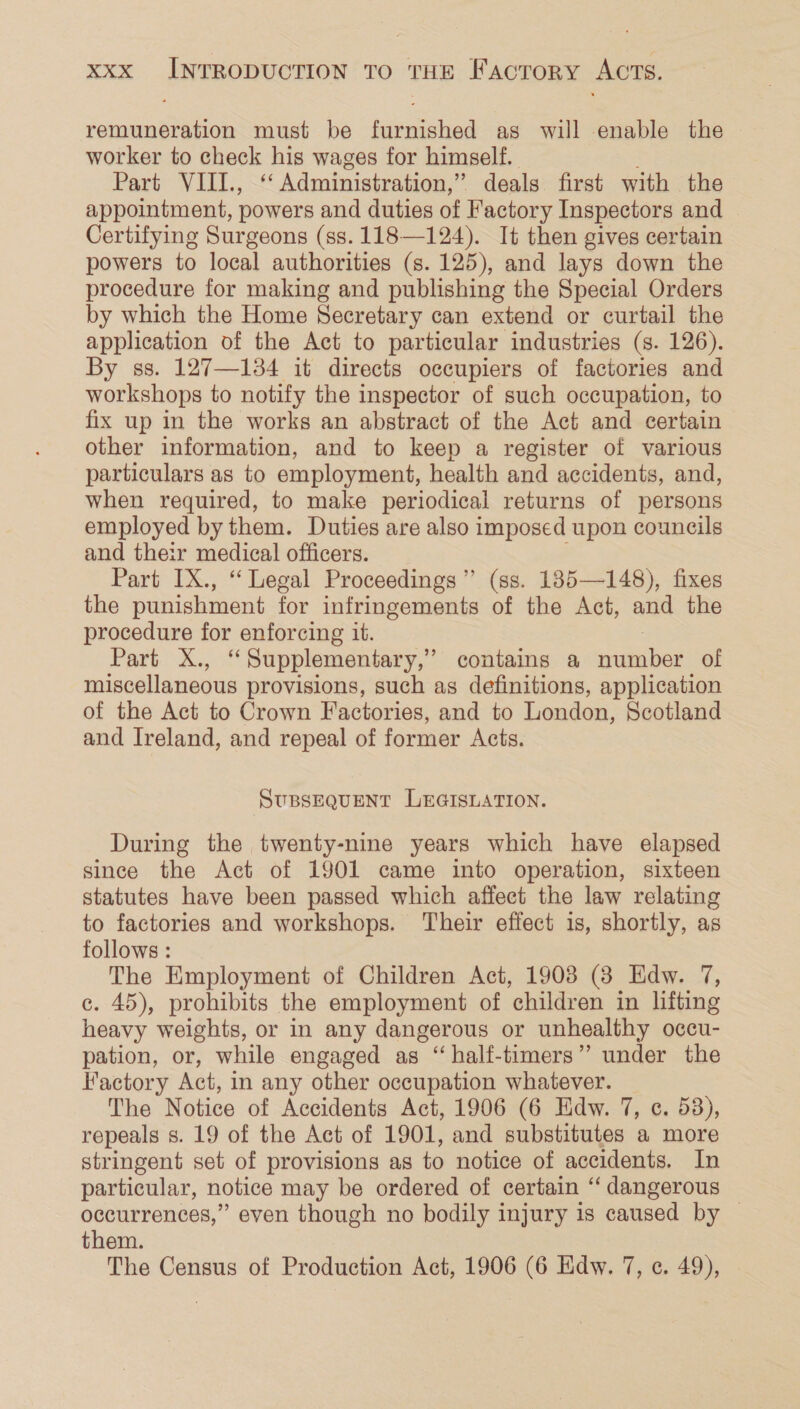 remuneration must be furnished as will enable the worker to check his wages for himself. Part VIII., ““ Administration,” ” deals first with the appointment, powers and duties of Factory Inspectors and Certifying Surgeons (ss. 118—124). It then gives certain powers to local authorities (s. 125), and lays down the procedure for making and publishing the Special Orders by which the Home Secretary can extend or curtail the application of the Act to particular industries (s. 126). By ss. 127—134 it directs occupiers of factories and workshops to notify the inspector of such occupation, to fix up in the works an abstract of the Act and certain other information, and to keep a register of various particulars as to employment, health and accidents, and, when required, to make periodical returns of persons employed by them. Duties are also imposed upon councils and their medical officers. Part IX., “ Legal Proceedings” (ss. 185—148), fixes the punishment for infringements of the Act, and the procedure for enforcing it. : Part X., ‘Supplementary,’ contains a number of miscellaneous provisions, such as definitions, application of the Act to Crown Factories, and to London, Scotland and Ireland, and repeal of former Acts. SUBSEQUENT LEGISLATION. During the twenty-nine years which have elapsed since the Act of 1901 came into operation, sixteen statutes have been passed which affect the law relating to factories and workshops. Their effect is, shortly, as follows : The Employment of Children Act, 1908 (3 Edw. 7, c. 45), prohibits the employment of children in lifting heavy weights, or in any dangerous or unhealthy occu- pation, or, while engaged as “half-timers” under the Factory Act, in any other occupation whatever. The Notice of Accidents Act, 1906 (6 Edw. 7, c. 53), repeals s. 19 of the Act of 1901, and substitutes a more stringent set of provisions as to notice of accidents. In particular, notice may be ordered of certain “ dangerous occurrences,” even though no bodily injury is caused by | them. The Census of Production Act, 1906 (6 Edw. 7, c. 49),