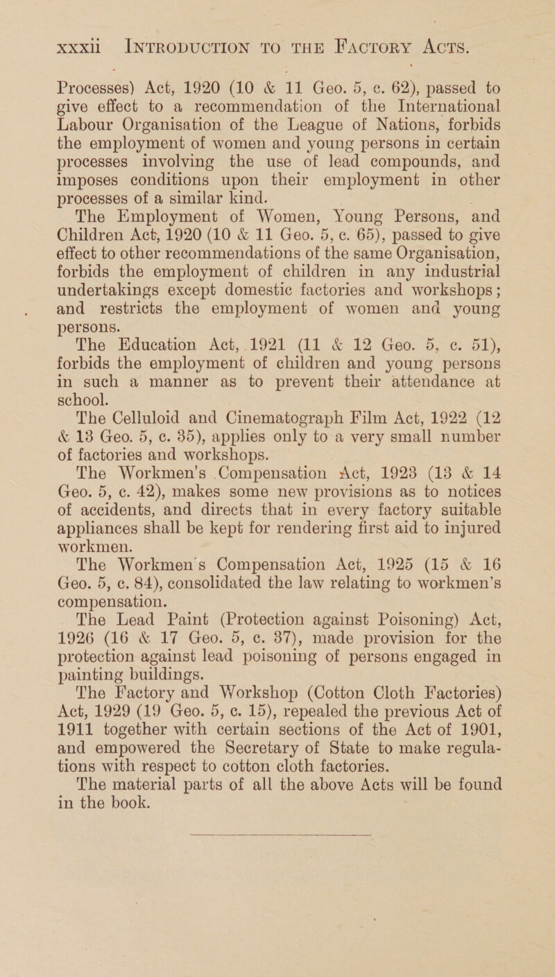 Processes) Act, 1920 (10 &amp; 11 Geo. 5, ¢. 62), passed to give effect to a recommendation of the International Labour Organisation of the League of Nations, forbids the employment of women and young persons in certain processes involving the use of lead compounds, and imposes conditions upon their employment in other processes of a similar kind. The Employment of Women, Young Persons, and Children Act, 1920 (10 &amp; 11 Geo. 5, c. 65), passed to give effect to other recommendations of the same Organisation, forbids the employment of children in any industrial undertakings except domestic factories and workshops; and restricts the employment of women and young persons. The Education Act,.1921 (11 &amp; 12 Geo. 5, c. 51), forbids the employment of children and young persons in such a manner as to prevent their attendance at school. The Celluloid and Cinematograph Film Act, 1922 (12 &amp; 13 Geo. 5, c. 35), applies only to a very small number of factories and workshops. The Workmen's Compensation Act, 19238 3 &amp; 14 Geo. 5, ¢. 42), makes some new provisions as to notices of accidents, and directs that in every factory suitable appliances shall be kept for rendering first aid to injured workmen. The Workmen's Compensation Act, 1925 (15 &amp; 16 Geo. 5, c. 84), consolidated the law relating to workmen’s compensation. The Lead Paint (Protection against Poisoning) Act, 1926 (16 &amp; 17 Geo. 5, c. 87), made provision for the protection against lead poisoning of persons engaged in painting buildings. The Factory and Workshop (Cotton Cloth Factories) Act, 1929 (19 Geo. 5, c. 15), repealed the previous Act of 1911 together with certain sections of the Act of 1901, and empowered the Secretary of State to make regula- tions with respect to cotton cloth factories. The material parts of all the above Acts will be found in the book. 