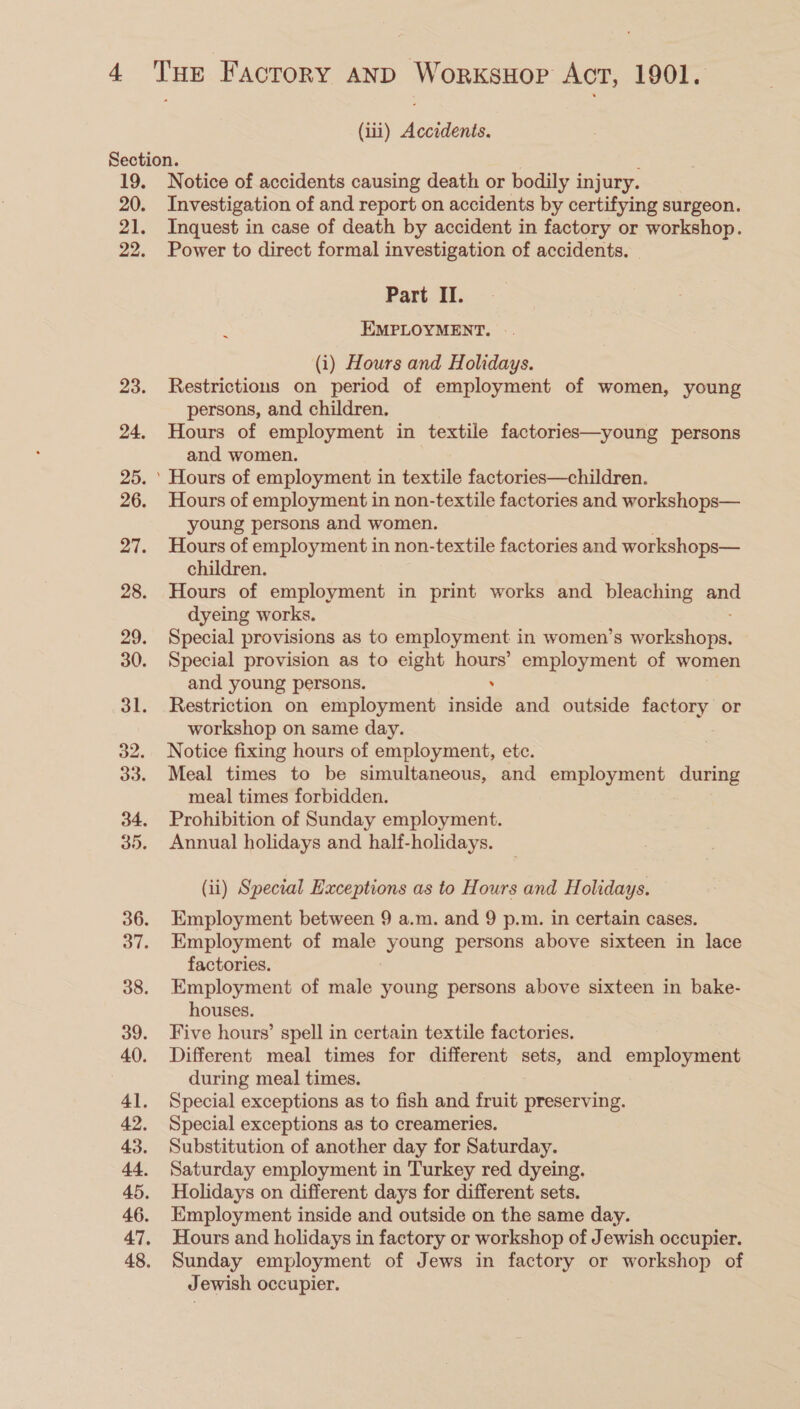 (iii) Accidents. Section. : 19. Notice of accidents causing death or bodily injury. 20. Investigation of and report on accidents by certifying surgeon. 21. Inquest in case of death by accident in factory or workshop. 22. Power to direct formal investigation of accidents. Part II. : EMPLOYMENT. (i) Hours and Holidays. 23. Restrictions on period of employment of women, young persons, and children. 24. Hours of employment in textile factories—young persons and women. 25. ' Hours of employment in textile factories—children. 26. Hours of employment in non-textile factories and workshops— young persons and women. 27. Hours of employment in non-textile factories and workshops— children. 28. Hours of employment in print works and bleaching and dyeing works. 29. Special provisions as to employment in women’s speieekiaioss 30. Special provision as to eight hours’ employment of women and young persons. . 31. Restriction on employment inside and outside factory or workshop on same day. 32. Notice fixing hours of employment, etc. 33. Meal times to be simultaneous, and employment during meal times forbidden. 34. Prohibition of Sunday employment. 35. Annual holidays and half-holidays. (ii) Special Exceptions as to Hours and Holidays. 36. Employment between 9 a.m. and 9 p.m. in certain cases. 37. Employment of male young persons above sixteen in lace factories. 38. Employment of male young persons above sixteen in bake- houses. 39. Five hours’ spell in certain textile factories. 40. Different meal times for different sets, and employment during meal times. 41. Special exceptions as to fish and fruit preserving. 42. Special exceptions as to creameries. 43. Substitution of another day for Saturday. 44. Saturday employment in Turkey red dyeing. 45. Holidays on different days for different sets. 46. Employment inside and outside on the same day. 47. Hours and holidays in factory or workshop of Jewish occupier. 48. Sunday employment of Jews in factory or workshop of Jewish occupier.