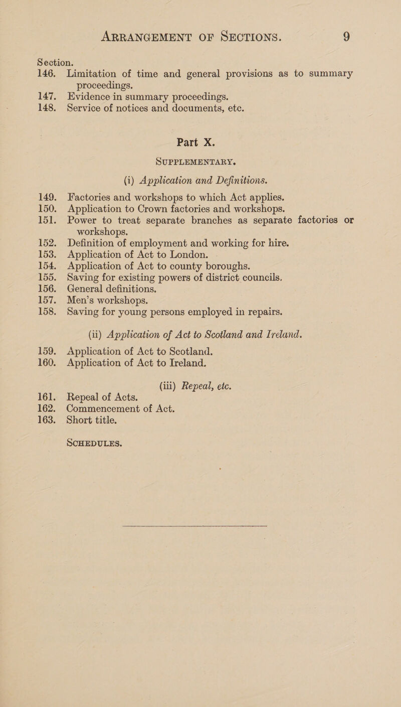 147. 148. 159. 160. 161. 162. 163. proceedings. Evidence in summary proceedings. Service of notices and documents, etc. Part X. SUPPLEMENTARY. (i) Application and Definitions. Factories and workshops to which Act applies. Application to Crown factories and workshops. Power to treat separate branches as separate factories or workshops. Definition of employment and working for hire. Application of Act to London. Application of Act to county boroughs. Saving for existing powers of district councils. General definitions. Men’s workshops. Saving for young persons employed in repairs. (ii) Application of Act to Scotland and Ireland. Application of Act to Scotland. Application of Act to Ireland. (111) Repeal, etc. Repeal of Acts. Commencement of Act. Short title. SCHEDULES. 