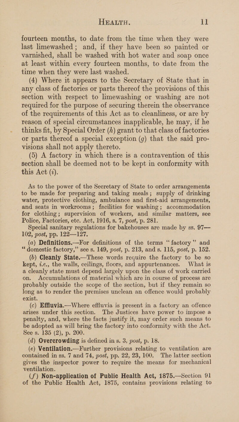 fourteen months, to date from the time when they were last limewashed ; and, if they have been so painted or varnished, shall be washed with hot water and soap once at least within every fourteen months, to date from the time when they were last washed. (4) Where it appears to the Secretary of State that in any class of factories or parts thereof the provisions of this section with respect to limewashing or washing are not required for the purpose of securing therein the observance of the requirements of this Act as to cleanliness, or are by reason of special circumstances inapplicable, he may, if he thinks fit, by Special Order (A) grant to that class of factories or parts thereof a special exception (g) that the said pro- visions shall not apply thereto. (5) A factory in which there is a contravention of this section shall be deemed not to be kept in conformity with this Act (2). As to the power of the Secretary of State to order arrangements to be made for preparing and taking meals; supply of drinking water, protective clothing, ambulance and first-aid arrangements, _ and seats in workrooms; facilities for washing; accommodation for clothing; supervision of workers, and similar matters, see Police, Factories, etc. Act, 1916, s. 7, post, p. 281. Special sanitary regulations for bakehouses are made by ss. 97— 102, post, pp. 122—127. (a) Definitions.—For definitions of the terms “factory” and “* domestic factory,” see s. 149, post, p. 213, and s. 115, post, p. 152. (b) Cleanly State.—These words require the factory to be so kept, 2.¢., the walls, ceilings, floors, and appurtenances. What is a cleanly state must depend largely upon the class of work carried on. Accumulations of material which are in course of process are probably outside the scope of the section, but if they remain so long as to render the premises unclean an offence would probably exist. } (c) Effluvia.—Where effluvia is present in a factory an offence arises under this section. The Justices have power to impose a penalty, and, where the facts justify it, may order such means to be adopted as will bring the factory into conformity with the Act. See s. 135 (2), p. 200. (d) Overerowding is defined in s. 3, post, p. 18. (e) Ventilation.—Further provisions relating to ventilation are contained in ss. 7 and 74, post, pp. 22, 23,100. The latter section gives the inspector power to require the means for mechanical ventilation. (f) Non-applieation of Public Health Act, 1875.—Section 91 of the Public Health Act, 1875, contains provisions relating to