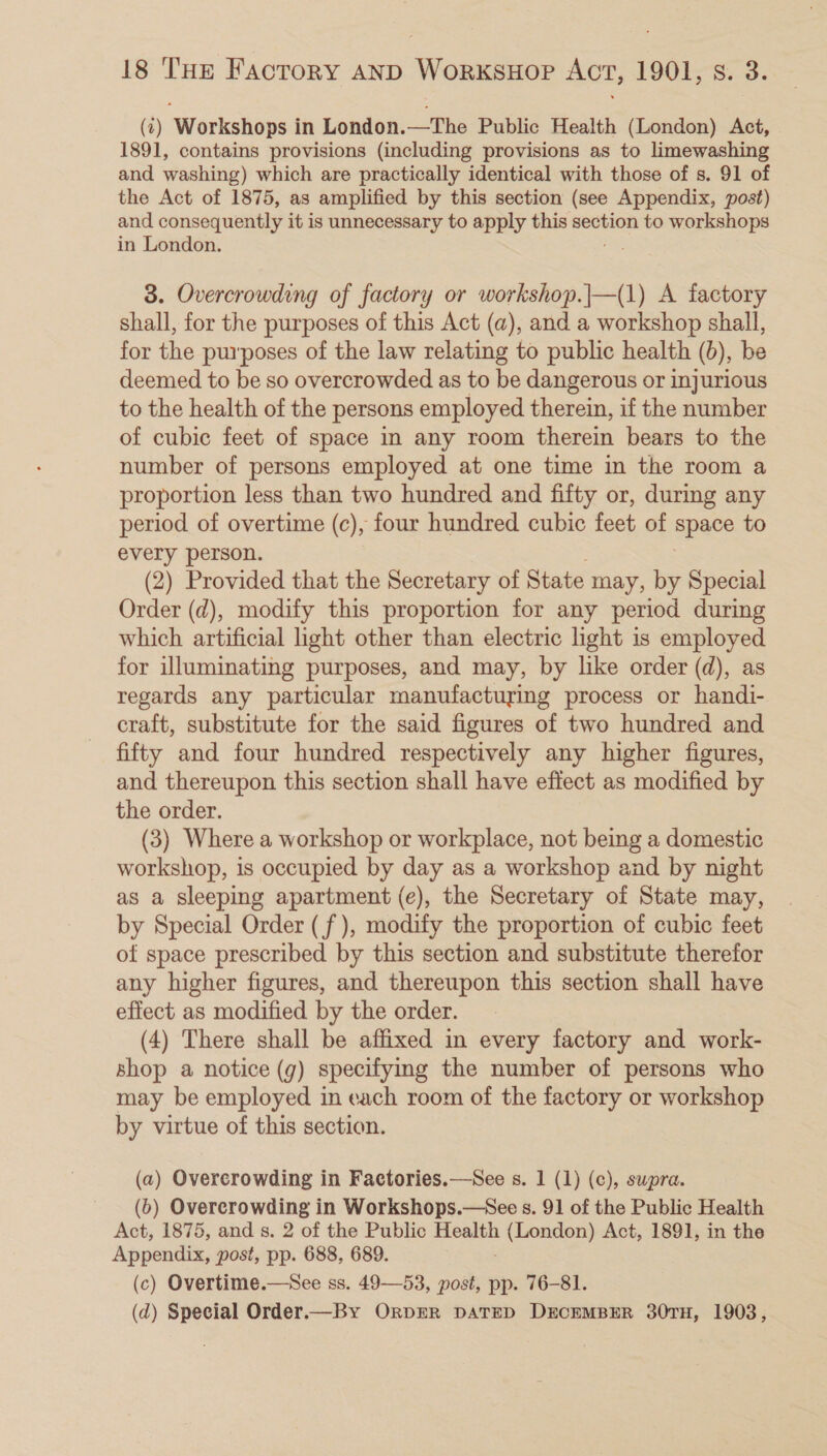 (t) Workshops in London.—The Public Health (London) Act, 1891, contains provisions (including provisions as to limewashing and washing) which are practically identical with those of s. 91 of the Act of 1875, as amplified by this section (see Appendix, post) and consequently it is unnecessary to apply this section to workshops in London. 3. Overcrowding of factory or workshop.|—(1) A factory shall, for the purposes of this Act (a), and a workshop shall, for the purposes of the law relating to public health (6), be deemed to be so overcrowded as to be dangerous or injurious to the health of the persons employed therein, if the number of cubic feet of space in any room therein bears to the number of persons employed at one time in the room a proportion less than two hundred and fifty or, during any period of overtime (c), four hundred cubic feet of apace to every person. (2) Provided that the Secretary of State may, by Special Order (d), modify this proportion for any period during which artificial light other than electric light is employed for illuminating purposes, and may, by like order (d), as regards any particular manufacturing process or handi- craft, substitute for the said figures of two hundred and fifty and four hundred respectively any higher figures, and thereupon this section shall have effect as modified by the order. (3) Where a workshop or workplace, not being a domestic workshop, 1s occupied by day as a workshop and by night as a sleeping apartment (e), the Secretary of State may, by Special Order (f ), modify the proportion of cubic feet of space prescribed by this section and substitute therefor any higher figures, and thereupon this section shall have effect as modified by the order. (4) There shall be affixed in every factory and work- shop a notice (g) specifying the number of persons who may be employed in each room of the factory or workshop by virtue of this section. (a) Overcrowding in Factories.—See s. 1 (1) (c), supra. (6) Overcrowding in Workshops.—See s. 91 of the Public Health Act, 1875, and s. 2 of the Public Health Peale a: Act, 1891, in the Appendix, post, pp. 688, 689. (c) Overtime.—See ss. 49—53, post, pp. 76-81. (d) Special Order.—By OrprR DATED DECEMBER 30TH, 1903,