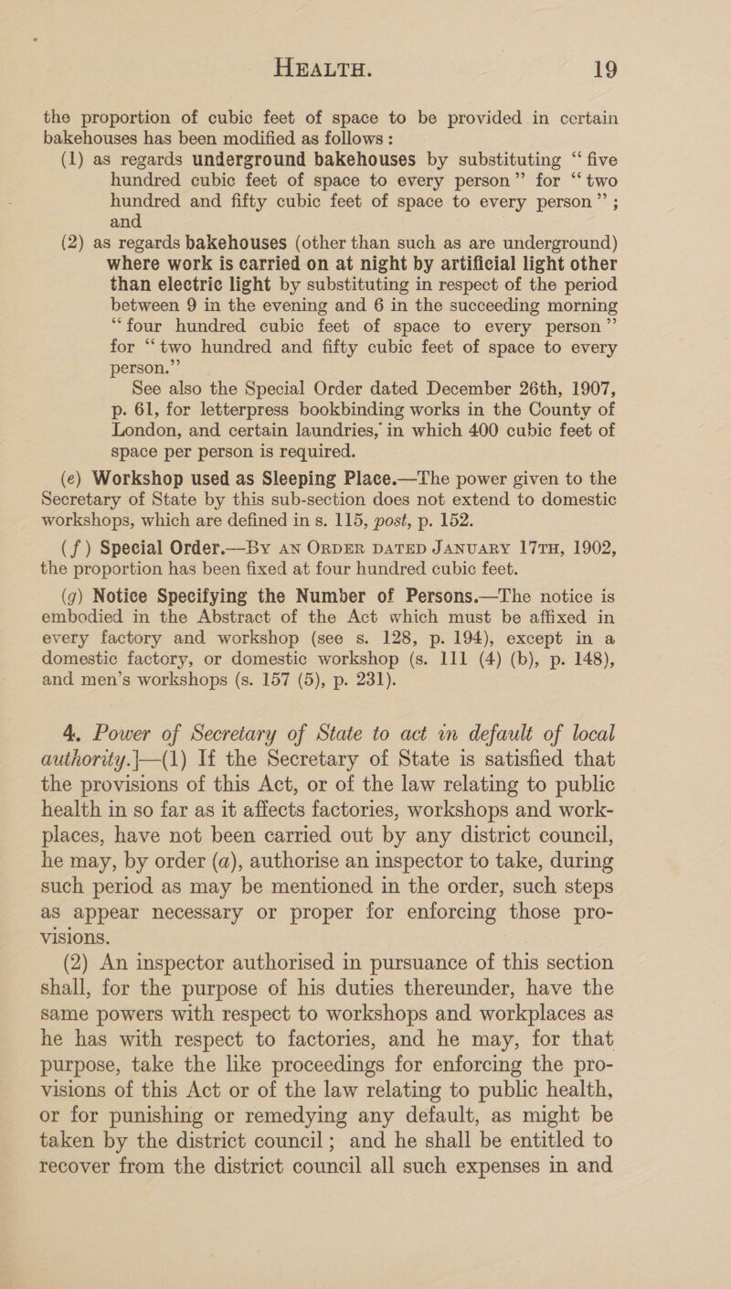 the proportion of cubic feet of space to be provided in certain bakehouses has been modified as follows : (1) as regards underground bakehouses by substituting “ five hundred cubic feet of space to every person”’ for ‘‘ two hundred and fifty cubic feet of space to every person”? ; and (2) as regards bakehouses (other than such as are underground) where work is carried on at night by artificial light other than electric light by substituting in respect of the period between 9 in the evening and 6 in the succeeding morning “four hundred cubic feet of space to every person” for ““two hundred and fifty cubic feet of space to every person.” See also the Special Order dated December 26th, 1907, p. 61, for letterpress bookbinding works in the County of London, and certain laundries, in which 400 cubic feet of space per person is required. (e) Workshop used as Sleeping Place.—The power given to the Secretary of State by this sub-section does not extend to domestic workshops, which are defined in s. 115, post, p. 152. (f) Special Order.—By an ORDER DATED JANUARY 17TH, 1902, the proportion has been fixed at four hundred cubic feet. (7) Notice Specifying the Number of Persons.—The notice is embodied in the Abstract of the Act which must be affixed in every factory and workshop (see s. 128, p. 194), except in a domestic factory, or domestic workshop (s. 111 (4) (b), p. 148), and men’s workshops (s. 157 (5), p. 231). 4, Power of Secretary of State to act in default of local authority.|—(1) If the Secretary of State is satisfied that the provisions of this Act, or of the law relating to public health in so far as it affects factories, workshops and work- places, have not been carried out by any district council, he may, by order (a), authorise an inspector to take, during such period as may be mentioned in the order, such steps as appear necessary or proper for enforcing those pro- visions. | (2) An inspector authorised in pursuance of this section shall, for the purpose of his duties thereunder, have the same powers with respect to workshops and workplaces as he has with respect to factories, and he may, for that purpose, take the like proceedings for enforcing the pro- visions of this Act or of the law relating to public health, or for punishing or remedying any default, as might be taken by the district council; and he shall be entitled to recover from the district council all such expenses in and