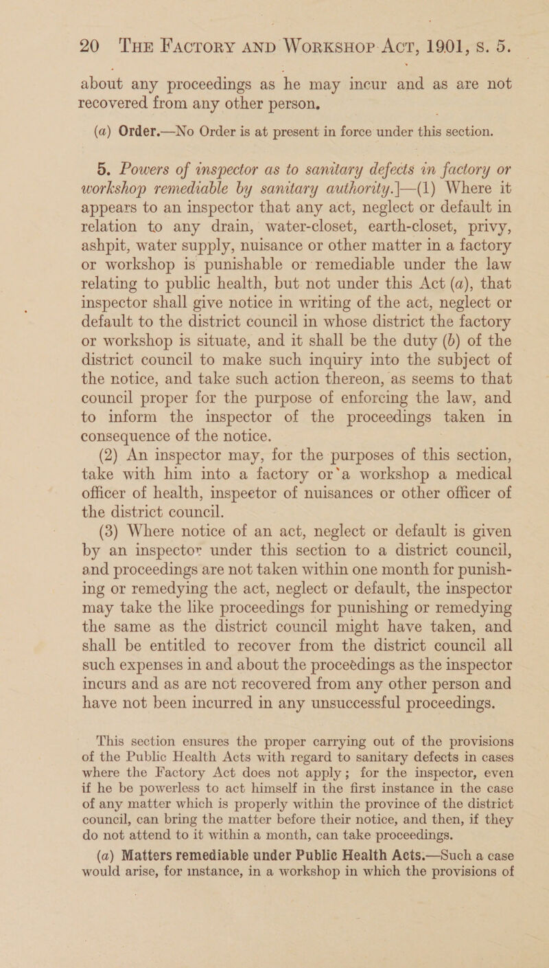 about any proceedings as he may incur and as are not recovered from any other person, (a) Order.—No Order is at present in force under this section. 5. Powers of inspector as to sanitary defects im factory or workshop remediable by samtary authority.|—(1) Where it appears to an inspector that any act, neglect or default in relation to any drain, water-closet, earth-closet, privy, ashpit, water supply, nuisance or other matter in a factory or workshop is punishable or remediable under the law relating to public health, but not under this Act (a), that inspector shall give notice in writing of the act, neglect or default to the district council in whose district the factory or workshop is situate, and it shall be the duty (0) of the district council to make such inquiry into the subject of the notice, and take such action thereon, as seems to that council proper for the purpose of enforcing the law, and to inform the inspector of the proceedings taken in consequence of the notice. (2) An inspector may, for the purposes of this section, take with him into a factory or’a workshop a medical officer of health, inspeetor of nuisances or other officer of the district council. (3) Where notice of an act, neglect or default is given by an inspector under this section to a district council, and proceedings are not taken within one month for punish- ing or remedying the act, neglect or default, the inspector may take the like proceedings for punishing or remedying the same as the district council might have taken, and shall be entitled to recover from the district council all such expenses in and about the proceedings as the inspector incurs and as are nct recovered from any other person and have not been incurred in any unsuccessful proceedings. This section ensures the proper carrying out of the provisions of the Public Health Acts with regard to sanitary defects in cases where the Factory Act does not apply; for the inspector, even if he be powerless to act himself in the first instance in the case of any matter which is properly within the province of the district council, can bring the matter before their notice, and then, if they do not attend to it within a month, can take proceedings. (a) Matters remediable under Public Health Acts.—Such a case would arise, for instance, in a workshop in which the provisions of