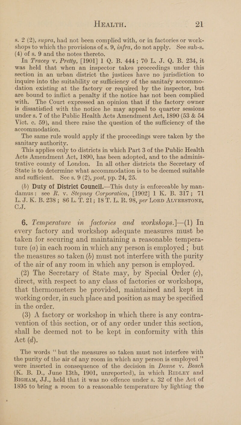 s. 2 (2), supra, had not been complied with, or in factories or work- shops to which the provisions of s. 9, infra, do not apply. See sub-s. (4) of s. 9 and the notes thereto. In Tracey v. Pretty, [1901] 1 Q. B. 444; 70 L. J. Q. B. 234, it was held that when an inspector takes proceedings under this section in an urban district the justices have no jurisdiction to inquire into the suitability or sufficiency of the sanitary accommo- dation existing at the factory or required by the inspector, but are bound to inflict a penalty if the notice has not been complied with. The Court expressed an opinion that if the factory owner is dissatisfied with the notice he may appeal to quarter sessions under s. 7 of the Public Health Acts Amendment Act, 1890 (53 &amp; 54 Vict. c. 59), and there raise the question of the sufficiency of the accommodation. The same rule would apply if the proceedings were taken by the sanitary authority. This applies only to districts in which Part 3 of the Public Health Acts Amendment Act, 1890, has been adopted, and to the adminis- trative county of London. In all other districts the Secretary of State is to determine what accommodation is to be deemed suitable and sufficient. Sees. 9 (2), post, pp. 24, 25. (b) Duty of District Council.—This duty is enforceable by man- damus: see R. v. Stepney Corporation, [1902] 1 K. B. 317; 71 L. J. K. B. 238; 86 L. T. 21; 18 T. L. R. 98, per Lonp ALVERSTONE, C.J. 6. Temperature im factories and workshops.|—(1) In every factory and workshop adequate measures must be taken for securing and maintaining a reasonable tempera- ture (a) in each room in which any person is employed ; but the measures so taken (b) must not interfere with the purity of the air of any room in which any person is employed. (2) The Secretary of State may, by Special Order (c), direct, with respect to any class of factories or workshops, that thermometers be provided, maintained and kept in working order, in such place and position as may be specified in the order. (3) A factory or workshop in which there is any contra- vention of this section, or of any order under this section, shall be deemed not to be kept in conformity with this Act (d). The words ‘‘ but the measures so taken must not interfere with the purity of the air of any room in which any person is employed ”’ were inserted in consequence of the decision in Deane v. Beach (K. B. D., June 13th, 1901, unreported), in which RipLey and Biewam, JJ., held that it was no offence under s. 32 of the Act of 1395 to bring a room to a reasonable temperature by lighting the