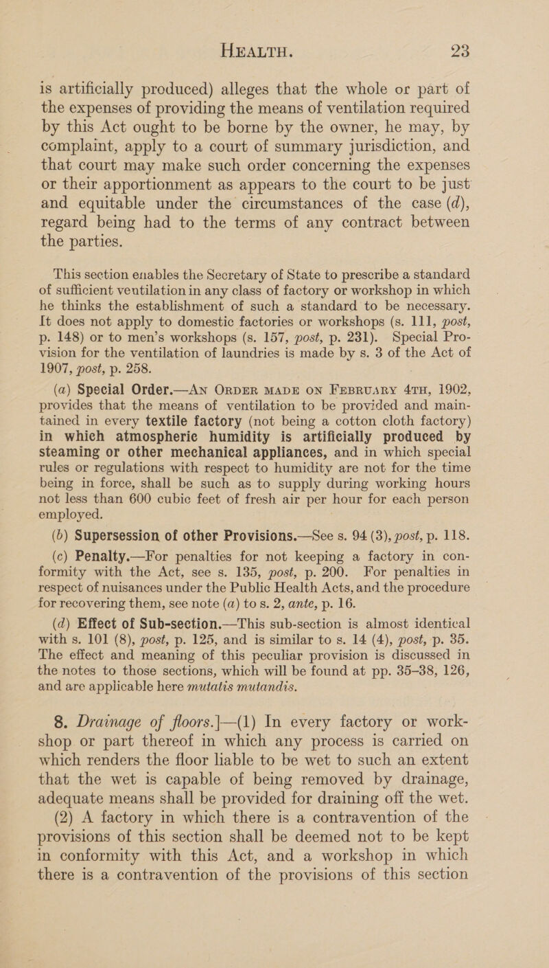 is artificially produced) alleges that the whole or part of the expenses of providing the means of ventilation required by this Act ought to be borne by the owner, he may, by complaint, apply to a court of summary jurisdiction, and that court may make such order concerning the expenses or their apportionment as appears to the court to be just and equitable under the circumstances of the case (d), regard being had to the terms of any contract between the parties. This section enables the Secretary of State to prescribe a standard of sufficient veutilation in any class of factory or workshop in which he thinks the establishment of such a standard to be necessary. It does not apply to domestic factories or workshops (s. 111, post, p. 148) or to men’s workshops (s. 157, post, p. 231). Special Pro- vision for the ventilation of laundries is made by s. 3 of the Act of 1907, post, p. 258. (a) Special Order.—AN ORDER MADE ON FEBRUARY 4TH, 1902, provides that the means of ventilation to be provided and main- tained in every textile factory (not being a cotton cloth factory) in which atmospheric humidity is artificially produced by steaming or other mechanical appliances, and in which special rules or regulations with respect to humidity are not for the time being in force, shall be such as to supply during working hours not less than 600 cubic feet of fresh air per oe for each person employed. (ob) Supersession of other Provisions.—See s. 94 (3), post, p. 118. (c) Penalty.—For penalties for not keeping a factory in con- formity with the Act, see s. 135, post, p. 200. For penalties in respect of nuisances under the Public Health Acts, and the procedure for recovering them, see note (a) to s. 2, ante, p. 16. (d) Effect of Sub-section.—This sub-section is almost identical with s. 101 (8), post, p. 125, and is similar to s. 14 (4), post, p. 35. The effect and meaning of this peculiar provision is discussed in the notes to those sections, which will be found at pp. 35-38, 126, and are applicable here mutatis mutandis. 8. Drainage of floors.|—(1) In every factory or work- shop or part thereof in which any process is carried on which renders the floor hable to be wet to such an extent that the wet is capable of being removed by drainage, adequate means shall be provided for draining off the wet. (2) A factory in which there is a contravention of the provisions of this section shall be deemed not to be kept in conformity with this Act, and a workshop in which there is a contravention of the provisions of this section