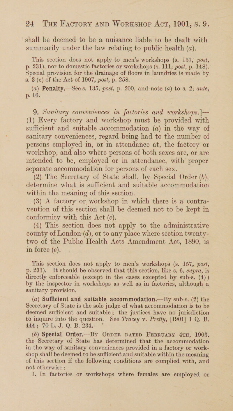 shall fie deemed to be a em liable to be dealt with summarily under the law relating to public health (a). This section does not apply to men’s workshops (s. 157, posi, p. 231), nor to domestic factories or workshops (s. 111, post, p. 148). Special provision for the drainage of floors in laundries is made by 3. 3 (c) of the Act of 1907, post, p. 258. (a) Penalty.—See s. 135, post, p. 200, and note (a) to s. 2; ante, p. 16. 9. Sanitary convemences in factories and workshops.|— (1) Every factory and workshop must be provided with sufficient and suitable accommodation (a) in the way of sanitary conveniences, regard being had to the number of persons employed in, or in attendance at, the factory or workshop, and also where persons of both sexes are, or are intended to be, employed or in attendance, with proper separate accommodation for persons of each sex. (2) The Secretary of State shall, by Special Order (6), determine what is sufficient and suitable accommodation within the meaning of this section. (3) A factory or workshop in which there is a contra- vention of this section shall be deemed not to be kept in conformity with this Act (c). (4) This section does not apply to the administrative county of London (d), or to any place where section twenty- two of the Public Health Acts Amendment Act, 1890, is in force (e). | This section does not apply to men’s workshops (s. 157, post, p. 231). It should be observed that this section, like s. 6, supra, is directly enforceable (except in the cases excepted by sub-s. (4) ) by the inspector in workshops as well as in factories, although a sanitary provision. (a) Sufficient and suitable accommodation.—By sub-s. (2) the Secretary of State is the sole judge of what accommodation is to be deemed sufficient and suitable; the justices have no jurisdiction to inquire into the question. See Tracey v. Pretty, [1901] 1 Q. B. 444; 70 L. J. Q. B. 234. * (b) Special Order.—By OrpER DATED FrBruary 4TH, 1903, the Secretary of State has determined that the accommodation in the way of sanitary conveniences provided in a factory or work- shop shall be deemed to be sufficient and suitable within the meaning of this section if the following conditions are complied with, and not otherwise : 1. In factories or workshops where females are employed or