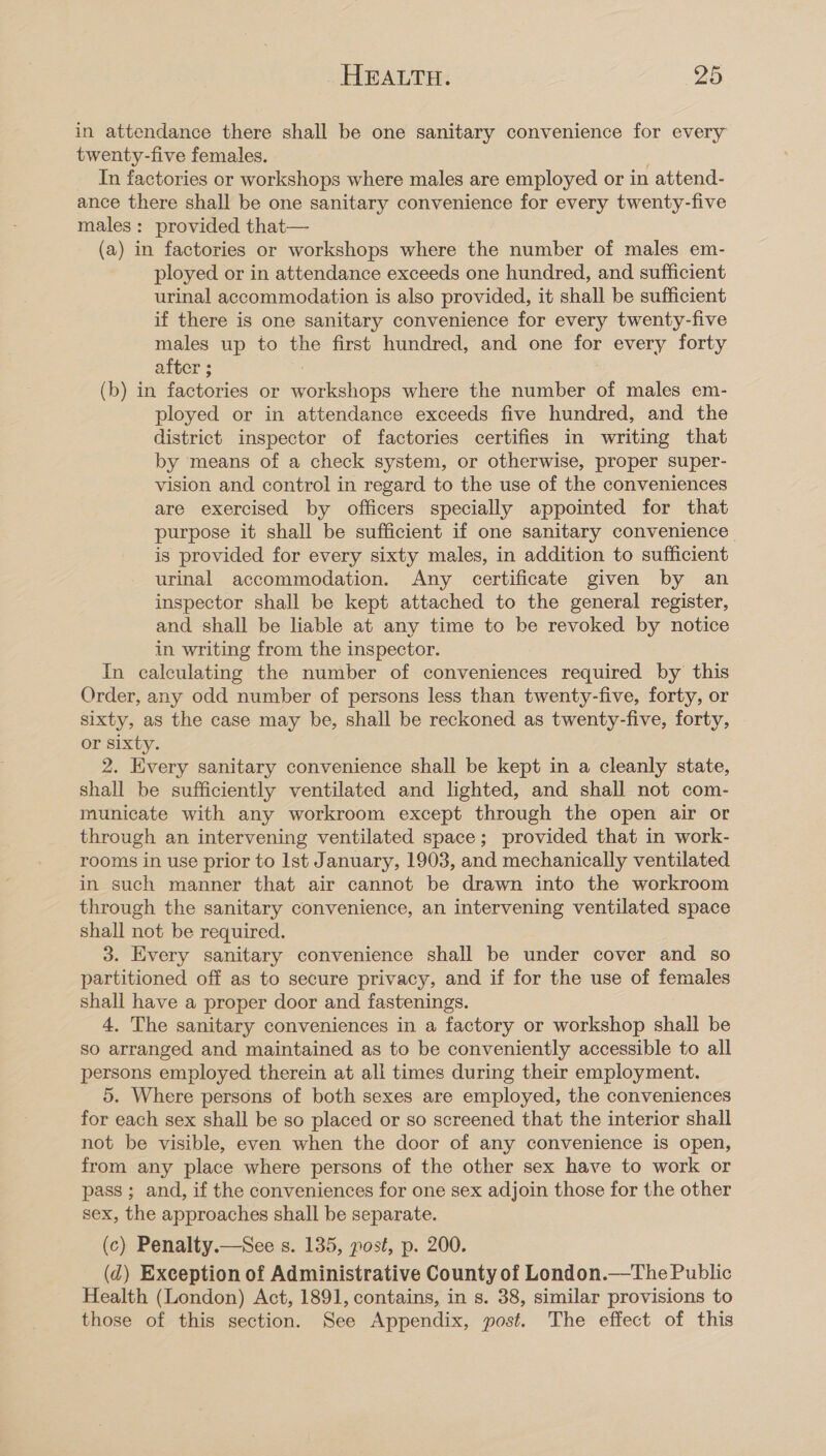 in attendance there shall be one sanitary convenience for every twenty-five females. In factories or workshops where males are employed or in attend- ance there shall be one sanitary convenience for every twenty-five males: provided that— (a) in factories or workshops where the number of males em- ployed or in attendance exceeds one hundred, and sufficient urinal accommodation is also provided, it shall be sufficient if there is one sanitary convenience for every twenty-five males up to the first hundred, and one for every forty after ; (b) in factories or workshops where the number of males em- ployed or in attendance exceeds five hundred, and the district inspector of factories certifies in writing that by means of a check system, or otherwise, proper super- vision and control in regard to the use of the conveniences are exercised by officers specially appointed for that purpose it shall be sufficient if one sanitary convenience. is provided for every sixty males, in addition to sufficient urinal accommodation. Any certificate given by an inspector shall be kept attached to the general register, and shall be liable at any time to be revoked by notice in writing from the inspector. In calculating the number of conveniences required by this Order, any odd number of persons less than twenty-five, forty, or sixty, as the case may be, shall be reckoned as twenty-five, forty, or sixty. 2. Every sanitary convenience shall be kept in a cleanly state, shall be sufficiently ventilated and lighted, and shall not com- municate with any workroom except through the open air or through an intervening ventilated space; provided that in work- rooms in use prior to Ist January, 1903, and mechanically ventilated in such manner that air cannot be drawn into the workroom through the sanitary convenience, an intervening ventilated space shall not be required. 3. Every sanitary convenience shall be under cover and so partitioned off as to secure privacy, and if for the use of females shall have a proper door and fastenings. 4. The sanitary conveniences in a factory or workshop shall be so arranged and maintained as to be conveniently accessible to all persons employed therein at all times during their employment. 5. Where persons of both sexes are employed, the conveniences for each sex shall be so placed or so screened that the interior shall not be visible, even when the door of any convenience is open, from any place where persons of the other sex have to work or pass ; and, if the conveniences for one sex adjoin those for the other sex, the approaches shall be separate. (c) Penalty.—See s. 135, post, p. 200. (d) Exception of Administrative County of London.—The Public Health (London) Act, 1891, contains, in s. 38, similar provisions to those of this section. See Appendix, post. The effect of this