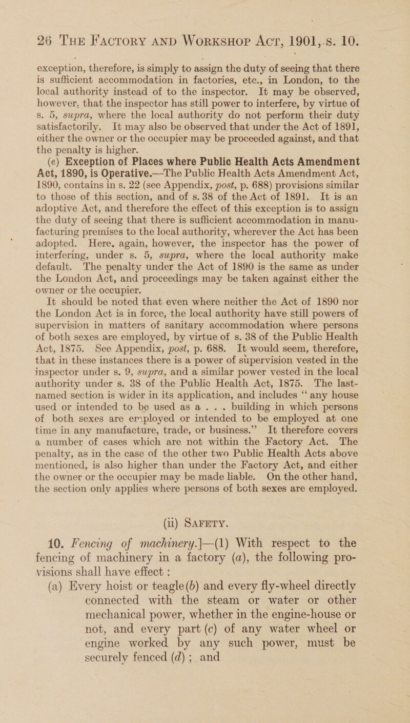 exception, therefore, is simply to assign the duty of seeing that there is sufficient accommodation in factories, etc., in London, to the local authority instead of to the inspector. It may be observed, however, that the inspector has still power to interfere, by virtue of s. 5, swpra, where the local authority do not perform their duty satisfactorily. It may also be observed that under the Act of 1891, either the owner or the occupier may be Rrooeated against, and that the penalty is higher. (e) Exception of Places where Public Health Acts Amendment Act, 1890, is Operative.—The Public Health Acts Amendment Act, 1890, contains in 8. 22 (see Appendix, post, p. 688) provisions similar to those of this section, and of s. 38 of the Act of 1891. It is an adoptive Act, and therefore the effect of this exception is to assign the duty of seeing that there is sufficient accommodation in manu- facturing premises to the local authority, wherever the Act has been adopted. Here. again, however, the inspector has the power of interfering, under s. 5, supra, where the local authority make default. The penalty under the Act of 1890 is the same as under the London Act, and proceedings may be taken against either the owner or the occupier. It should be noted that even where neither the Act of 1890 nor the London Act is in force, the local authority have still powers of supervision in matters of sanitary accommodation where persons of both sexes are employed, by virtue of s. 38 of the Public Health Act, 1875. See Appendix, post, p. 688. It would seem, therefore, that in these instances there is a power of supervision vested in the inspector under s. 9, swpra, and a similar power vested in the local authority under s. 38 of the Public Health Act, 1875. The last- named section is wider in its application, and includes “‘ any house used or intended to be used as a . ... building in which persons of both sexes are employed or intended to be employed at one time in any manufacture, trade, or business.” It therefore covers a number of cases which are not within the Factory Act. The penalty, as in the case of the other two Public Health Acts above mentioned, is also higher than under the Factory Act, and either the owner or the occupier may be made liable. On the other hand, the section only applies where persons of both sexes are employed. (il) SAFETY. 10. Fencing of machinery.}—(1) With respect to the fencing of machinery in a factory (a), the following pro- visions shall have effect : (a) Every hoist or teagle(b) and every fly-wheel directly connected with the steam or water or other mechanical power, whether in the engine-house or not, and every part (c) of any water wheel or engine worked by any such power, must be securely fenced (d) ;_ and