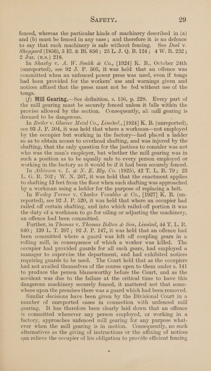 fenced, whereas the particular kinds of machinery described in (a) and (b) must be fenced in any case; and therefore it is no defence to say that such machinery is safe without fencing. See Doel v. Sheppard (1856), 5 El. &amp; Bl. 856; 25 L. J. Q. B. 124; 4 W. RB. 232; 2 Jur. (N.s.) 218. In Shaxby v. A. W. Smith &amp; Co., [1924] K. B., October 24th (unreported), see 92 J. P. 505, it was held that an offence was committed when an unfenced power press was used, even if tongs had been provided for the workers’ use and warnings given and notices affixed that the press must not be fed without use of the tongs. (f) Mill Gearing.—See definition, s. 156, p. 228. Every part of the mill gearing must be securely fenced unless it falls within the proviso allowed by the section. Consequently, ali mill gearing is deemed to be dangerous. In Butler v. Glacier Metal Co., Limited., [1924] K. B. (unreported), see 93 J. P. 504, it was held that where a workman—not employed by the occupier but working in the factory—had placed a ladder so as to obtain access to overhead shafting, and was injured by the shafting, that the only question for the justices to consider was not who was the man’s employer, but whether the mill gearing was in such a position as to be equally safe to every person employed or working in the factory as it would be if it had been securely fenced. In Atkinson v. L. &amp; N. H. Rly. Co. (1925), 42 T. L. R. 79; 23 L. G. R. 702; W. N. 267, it was held that the enactment applies to shafting 13 feet from the floor when such shafting was approached by a workman using a ladder for the purpose of replacing a belt. In Wesley Turner v. Charles Venables &amp; Co., [1927] K. B. (un- reported), see 92 J. P. 520, it was held that where an occupier had railed off certain shafting, and into which railed-off portion it was the duty of a workman to go for oiling or adjusting the machinery, an offence had been committed. Further, in Thomas v. Thomas Bolton &amp; Son, Lamited, 44 'T. L. RB. 640; 1389 L. T. 397; 92 J. P. 147, it was held that an offence had been committed where a guard was left off coupling gears in a rolling mill, in consequence of which a worker was killed. The occupier had provided guards for all such gears, had employed a manager to supervise the department, and had exhibited notices requiring guards to be used. ‘The Court held that as the occupiers had not availed themselves of the course open to them under s. 141 to produce the person blameworthy before the Court, and as the accident was due to the failure at the critical time to have this dangerous machinery securely fenced, it mattered not that some- where upon the premises there was a guard which had been removed. Similar decisions have been given by the Divisional Court in a number of unreported cases in connection with unfenced mill gearing. It has therefore been clearly laid down that an offence is committed whenever any person employed, or working in a factory, approaches unfenced mill gearing for any purpose what- ever when the mill gearing is in motion. Consequently, no such alternatives as the giving of instructions or the affixing of notices can relieve the occupier of his obligation to provide efficient fencing