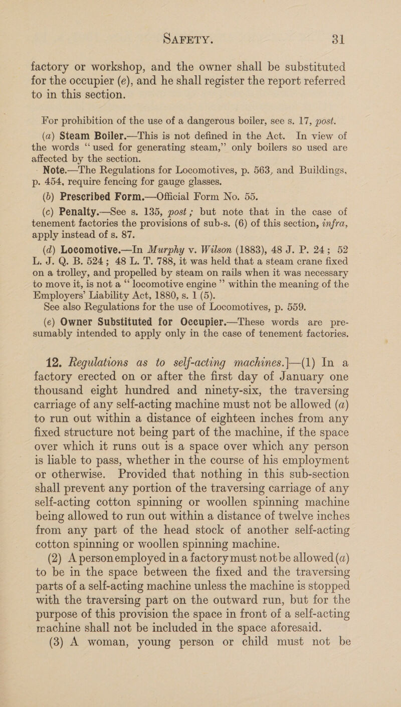 factory or workshop, and the owner shall be substituted for the occupier (e), and he shall register the report referred to in this section. For prohibition of the use of a dangerous boiler, see s. 17, post. (a) Steam Boiler.—This is not defined in the Act. In view of the words “used for generating steam,” only boilers so used are affected by the section. - Note.—The Regulations for Locomotives, p. 563, and Buildings, p. 454, require fencing for gauge glasses. (b) Preseribed Form.—Official Form No. 55. (c) Penalty.—See s. 135, post; but note that in the case of tenement factories the provisions of sub-s. (6) of this section, infra, apply instead of s. 87. (d) Locomotive.—In Murphy v. Wilson (1883), 48 J. P. 24; 52 L. J. Q. B. 524; 48 L. T. 788, it was held that a steam crane fixed on a trolley, and propelled by steam on rails when it was necessary to move it, is not a “‘ locomotive engine ’’ within the meaning of the Employers’ Liability Act, 1880, s. 1 (5). See also Regulations for the use of Locomotives, p. 559. (e) Owner Substituted for Occupier.—These words are pre- sumably intended to apply only in the case of tenement factories. 12. Regulations as to self-acting machines.|—(1) In a factory erected on or after the first day of January one thousand eight hundred and ninety-six, the traversing carriage of any self-acting machine must not be allowed (a) to run out within a distance of eighteen inches from any fixed structure not being part of the machine, if the space over which it runs out is a space over which any person is liable to pass, whether in the course of his employment or otherwise. Provided that nothing in this sub-section shall prevent any portion of the traversing carriage of any self-acting cotton spinning or woollen spinning machine being allowed to run out within a distance of twelve inches from any part of the head stock of another self-acting cotton spinning or woollen spinning machine. (2) A personemployed in a factory must not be allowed (a) to be in the space between the fixed and the traversing parts of a self-acting machine unless the machine is stopped with the traversing part on the outward run, but for the purpose of this provision the space in front of a self-acting machine shall not be included in the space aforesaid. (3) A woman, young person or child must not be