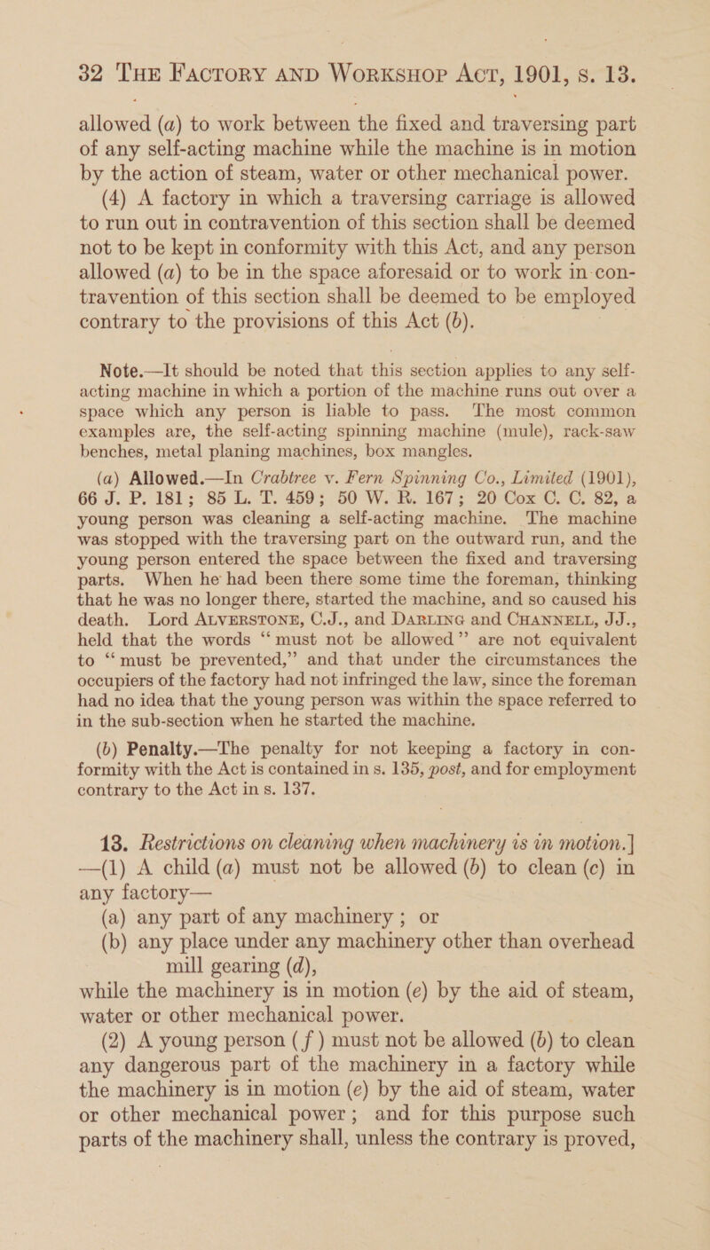 allowed (a) to work between the fixed and traversing part of any self-acting machine while the machine is in motion by the action of steam, water or other mechanical power. (4) A factory in which a traversing carriage is allowed to run out in contravention of this section shall be deemed not to be kept in conformity with this Act, and any person allowed (a) to be in the space aforesaid or to work in-con- travention of this section shall be deemed to be employed contrary to the provisions of this Act (0). Note.—It should be noted that ehiik section applies to any self- acting machine in which a portion of the machine runs out over a space which any person is liable to pass. The most common examples are, the self-acting spinning machine (mule), rack-saw benches, metal planing machines, box mangles. (a) Allowed.—In Crabtree v. Fern Spinning Co., Limited (1901), 66 J. P. 181; 85 L. T. 459; 50 W. R. 167; 20 Cox C. C. 82, a young person was cleaning a self-acting machine. The machine was stopped with the traversing part on the outward run, and the young person entered the space between the fixed and traversing parts. When he had been there some time the foreman, thinking that he was no longer there, started the machine, and so caused his death. Lord ALVERSTONE, C.J., and DARLING and CHANNELL, JJ., held that the words “ must not be allowed” are not equivalent to ‘“‘must be prevented,” and that under the circumstances the occupiers of the factory had not infringed the law, since the foreman had no idea that the young person was within the space referred to in the sub-section when he started the machine. (b) Penalty.—The penalty for not keeping a factory in con- formity with the Act is contained in s. 135, post, and for employment contrary to the Act in s. 137, 13. Restrictions on cleaning when machinery is vn motion. | —(1) A child (a) must not be allowed (6) to clean (c) in any factory— (a) any part of any machinery ; or (b) any place under any machinery other than overhead mill gearing (d), while the machinery is in motion (e) by the aid of steam, water or other mechanical power. , (2) A young person (f ) must not be allowed (6) to clean any dangerous part of the machinery in a factory while the machinery is in motion (e) by the aid of steam, water or other mechanical power; and for this purpose such parts of the machinery shall, unless the contrary is proved,