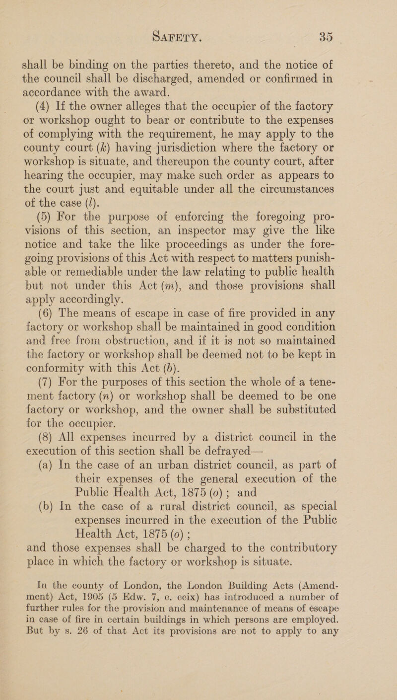 shall be binding on the parties thereto, and the notice of the council shall be discharged, amended or confirmed in accordance with the award. (4) If the owner alleges that the occupier of the factory or workshop ought to bear or contribute to the expenses of complying with the requirement, he may apply to the county court (&amp;) having jurisdiction where the factory or workshop is situate, and thereupon the county court, after hearimg the occupier, may make such order as appears to the court just and equitable under all the circumstances of the case (I). (5) For the purpose of enforcing the foregoing pro- visions of this section, an inspector may give the like notice and take the like proceedings as under the fore- going provisions of this Act with respect to matters punish- able or remediable under the law relating to public health but not under this Act (m), and those provisions shall apply accordingly. (6) The means of escape in case of fire provided in any factory or workshop shall be maintained in good condition and free from obstruction, and if it is not so maintained the factory or workshop shall be deemed not to be kept in conformity with this Act (6). (7) For the purposes of this section the whole of a tene- ment factory (n) or workshop shall be deemed to be one factory or workshop, and the owner shall be substituted for the occupier. (8) All expenses incurred by a district council in the execution of this section shall be defrayed— (a) In the case of an urban district council, as part of their expenses of the general execution of the Public Health Act, 1875 (0); and (b) In the case of a rural district council, as special expenses incurred in the execution of the Public Health Act, 1875 (0) ; and those expenses shall be charged to the contributory place in which the factory or workshop is situate. In the county of London, the London Building Acts (Amend- ment) Act, 1905 (5 Edw. 7, ¢. ccix) has introduced a number of further rules for the provision and maintenance of means of escape in case of fire in certain buildings in which persons are employed. But by s. 26 of that Act its provisions are not to apply to any