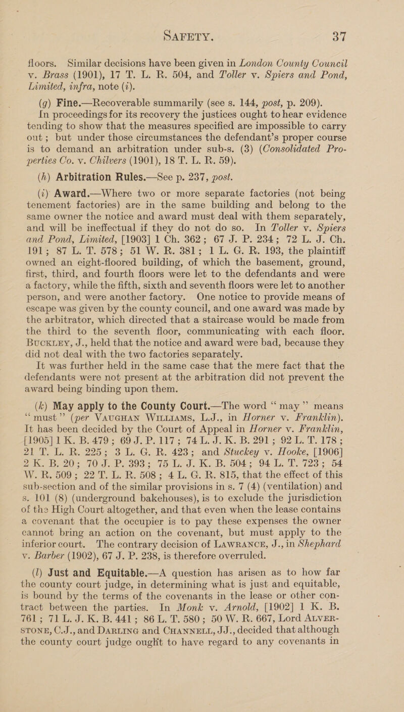 floors. Similar decisions have been given in London County Council v. Brass (1901), 17 T. L. R. 504, and Toller v. Spiers and Pond, Limited, infra, note (2). (g) Fine.—Recoverable summarily (see s. 144, post, p. 209). In proceedings for its recovery the justices ought to hear evidence tending to show that the measures specified are impossible to carry out; but under those circumstances the defendant’s proper course is to demand an arbitration under sub-s. (3) (Consolidated Pro- perties Co. v. Chilvers (1901), 18 T. L. R. 59). (h) Arbitration Rules.—See p. 237, post. (c) Award.—Where two or more separate factories (not being tenement factories) are in the same building and belong to the same owner the notice and award must deal with them separately, and will be ineffectual if they do not do so. In Toller v. Spiers and Pond, Limited, [1903] 1 Ch. 362; 67 J. P. 234; 72 L. J. Ch. 191; 87 L. T. 578; 51 W. RB. 381; 1 L. G. R. 193, the plaintiff — owned an eight-floored building, of which the basement, ground, first, third, and fourth floors were let to the defendants and were a factory, while the fifth, sixth and seventh floors were let to another person, and were another factory. One notice to provide means of escape was given by the county council, and one award was made by the arbitrator, which directed that a staircase would be made from the third to the seventh floor, communicating with each floor. BucKuey, J., held that the notice and award were bad, because they did not deal with the two factories separately. It was further held in the same case that the mere fact that the defendants were not present at the arbitration did not prevent the award being binding upon them. (k) May apply to the County Court.—The word “ may” means “must”? (per VauaHAN WrutiaMs, L.J., in Horner v. Franklin). It has been decided by the Court of Appeal in Horner v. Franklin, p19) 1 1 B.479'; 69: 3..P. 7 5 74. J. K. B. 2913.92 1. 1.178; 21 T. L. R. 225; 3 L. G. R. 423; and Stuckey v. Hooke, [1906] 2. B20; 10: J.P. 393; 15. LJ. K.B. 504; 94. L. F723; 54 W.R. 509; 22 T. L. R. 508; 4 L. G. R. 815, that the effect of this sub-section and of the similar provisions in s. 7 (4) (ventilation) and s. LOL (8) (underground bakehouses), is to exclude the jurisdiction of the High Court altogether, and that even when the lease contains a covenant that the occupier is to pay these expenses the owner cannot bring an action on the covenant, but must apply to the inferior court. The contrary decision of LAWRANCE, J., in Shephard v. Barber (1902), 67 J. P. 238, is therefore overruled. (J) Just and Equitable.—A question has arisen as to how far the county court judge, in determining what is just and equitable, is bound by the terms of the covenants in the lease or other con- tract between the parties. In Monk v. Arnold, [1902] 1 K. B. 761; 71L. J. K. B. 441; 86 L. T. 580; 50 W. R. 667, Lord ALVER- STONE, C.J.,and DARLING and CHANNELL, JJ., decided that although the county court judge ouglit to have regard to any covenants in