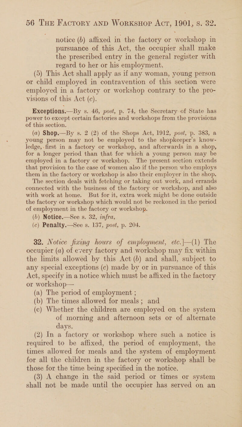 notice (b) affixed in the factory or workshop in pursuance of this Act, the occupier shall make the prescribed entry in the general register with regard to her or his employment. | (5) This Act shall apply as if any woman, young person or child employed in contravention of this section were employed in a factory or workshop contrary to the pro- visions of this Act (c). Exceptions.—By s. 46, post, p. 74, the Secretary of State has power to except certain factories and workshops from the provisions of this section. (a) Shop.—By s. 2 (2) of the Shops Act, 1912, post, p. 383, a young person may not be employed to the shopkeeper’s know- ledge, first in a factory or workshop, and afterwards in a shop, for a longer period than that for which a young person may be employed in a factory or workshop. The present section extends that provision to the case of women also if the person who employs them in the factory or workshop is also their employer in the shop. The section deals with fetching or taking out work, and errands connected with the business of the factory or workshop, and also with work at home. But for it, extra work might be done outside the factory or workshop which would not be reckoned in the period of employment in the factory or workshop. (6) Notice.—See s. 32, infra, (c) Penalty.—See s. 137, post, p. 204. 32. Notice fixing hours of employment, etc.|—(1) The occupier (a) of every factory and workshop may fix within the limits allowed by this Act (b) and shall, subject to any special exceptions (c) made by or in pursuance of this Act, specify in a notice which must be affixed in the factory or workshop— | (a) The period of employment ; (b) The times allowed for meals; and (c) Whether the children are employed on the system of morning and afternoon sets or of alternate days. (2) In a factory or workshop where such a notice is required to be affixed, the period of employment, the times allowed for meals and the system of employment for all the children in the factory or workshop shall be those for the time being specified in the notice. (3) A change in the said period or times or system shall not be made until the occupier has served on an _
