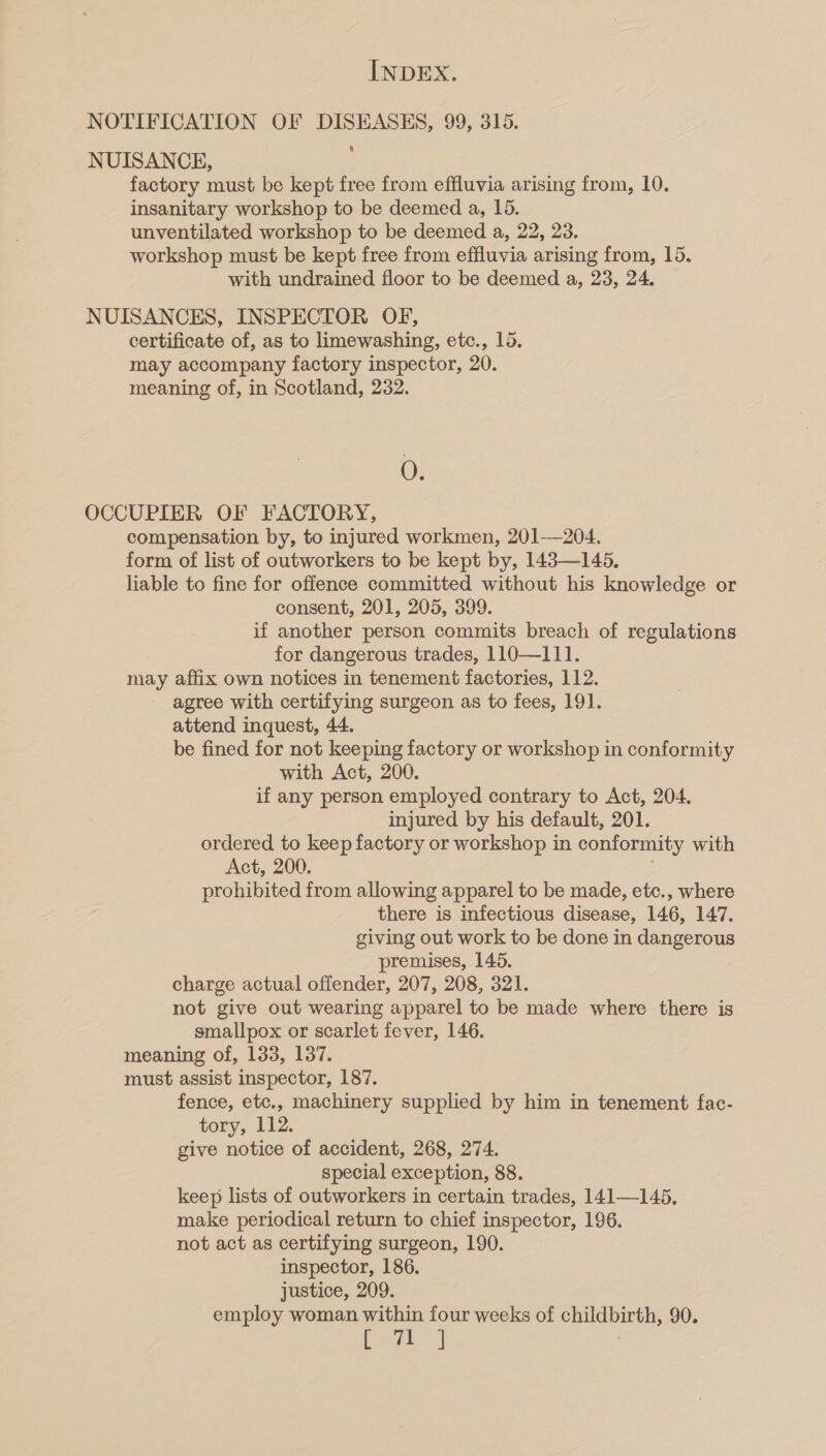 factory must be kept free from effluvia arising from, 10. insanitary workshop to be deemed a, 15. unventilated workshop to be deemed a, 22, 23. workshop must be kept free from effluvia arising from, 15. with undrained floor to be deemed a, 23, 24. certificate of, as to limewashing, etc., 15. may accompany factory inspector, 20. meaning of, in Scotland, 232. O. compensation by, to injured workmen, 201—204. form of list of outworkers to be kept by, 143—145. liable to fine for offence committed without his knowledge or consent, 201, 205, 399. if another person commits breach of regulations for dangerous trades, 110—111. may affix own notices in tenement factories, 112. - agree with certifying surgeon as to fees, 191. attend inquest, 44. be fined for not keeping factory or workshop in conformity with Act, 200. if any person employed contrary to Act, 204. injured by his default, 201. ordered to keep factory or workshop in conformity with Act, 200. ; prohibited from allowing apparel to be made, etc., where there is infectious disease, 146, 147. giving out work to be done in dangerous premises, 145. charge actual offender, 207, 208, 321. not give out wearing apparel to be made where there is smallpox or scarlet fever, 146. meaning of, 133, 137. must assist inspector, 187. fence, etc., machinery supplied by him in tenement fac- tory, 112. give notice of accident, 268, 274. special exception, 88. keep lists of outworkers in certain trades, 141—145. make periodical return to chief inspector, 196. not act as certifying surgeon, 190. inspector, 186. justice, 209. employ woman within four weeks of childbirth, 90. oa ae