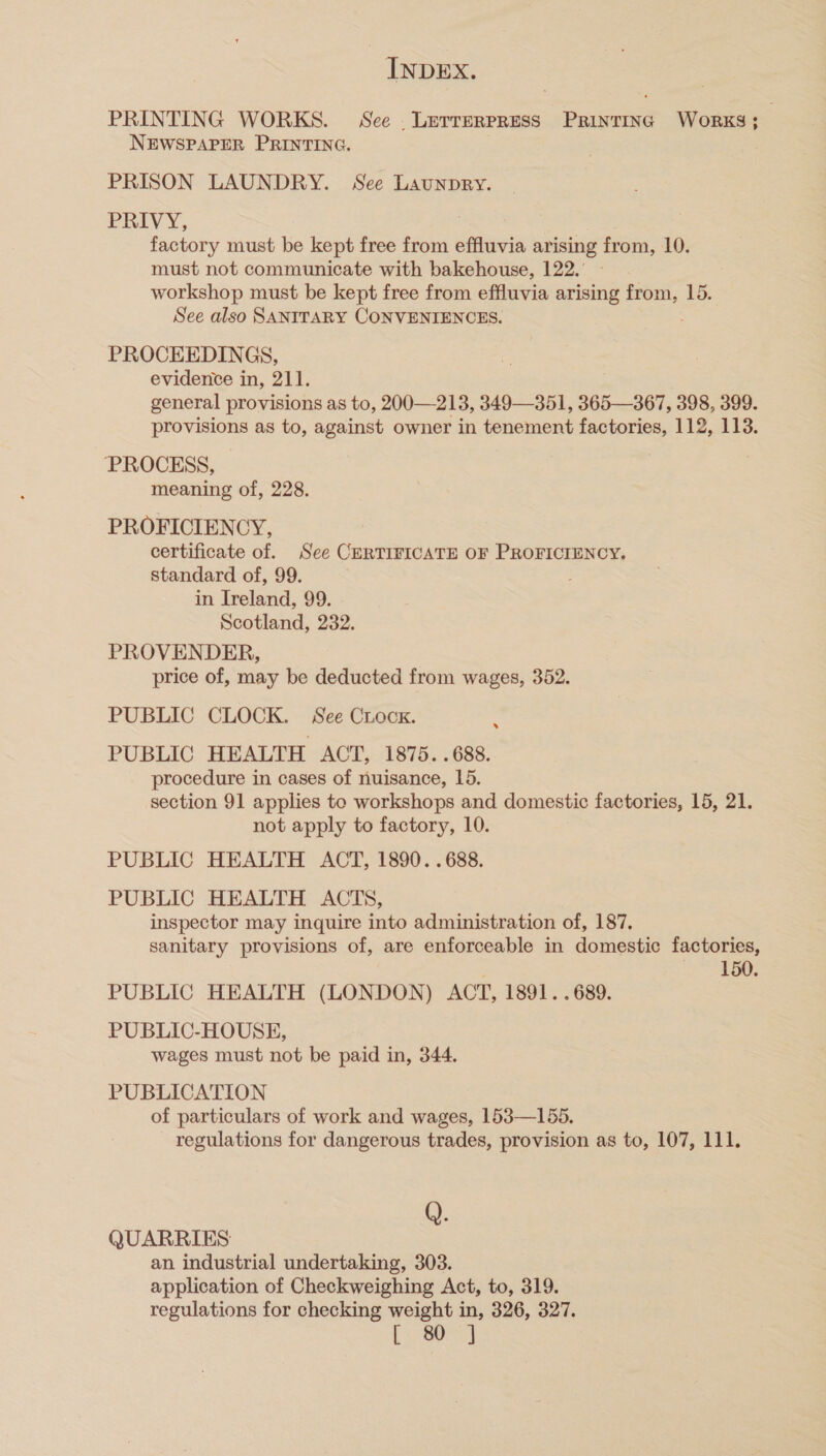 PRINTING WORKS. See . Letterpress Printing Works; : NEWSPAPER PRINTING. PRISON LAUNDRY. See Launpry. PRIVY, | factory must be kept free from effluvia arising from, 10. must not communicate with bakehouse, 122.’ - workshop must be kept free from effluvia arising from, 15. See also SANITARY CONVENIENCES. PROCEEDINGS, evidence in, 211. general provisions as to, 200—213, 349—351, 365—367, 398, 399. provisions as to, against owner in tenement factories, 112, 113. PROCESS, meaning of, 228. PROFICIENCY, certificate of. See CERTIFICATE OF PROFICIENCY, standard of, 99. in Ireland, 99. Scotland, 232. PROVENDER, price of, may be deducted from wages, 352. PUBLIC CLOCK. See Crock. : PUBLIC HEALTH ACT, 1875. .688. procedure in cases of nuisance, 15. section 91 applies to workshops and domestic factories, 15, 21. not apply to factory, 10. PUBLIC HEALTH ACT, 1890. .688. PUBLIC HEALTH ACTS, inspector may inquire into administration of, 187. sanitary provisions of, are enforceable in domestic factories, 150 PUBLIC HEALTH (LONDON) ACT, 1891. .689. PUBLIC-HOUSE, wages must not be paid in, 344. PUBLICATION of particulars of work and wages, 153—155. regulations for dangerous trades, provision as to, 107, 111. Q. QUARRIES an industrial undertaking, 303. application of Checkweighing Act, to, 319. regulations for checking weight in, 326, 327. Se a |