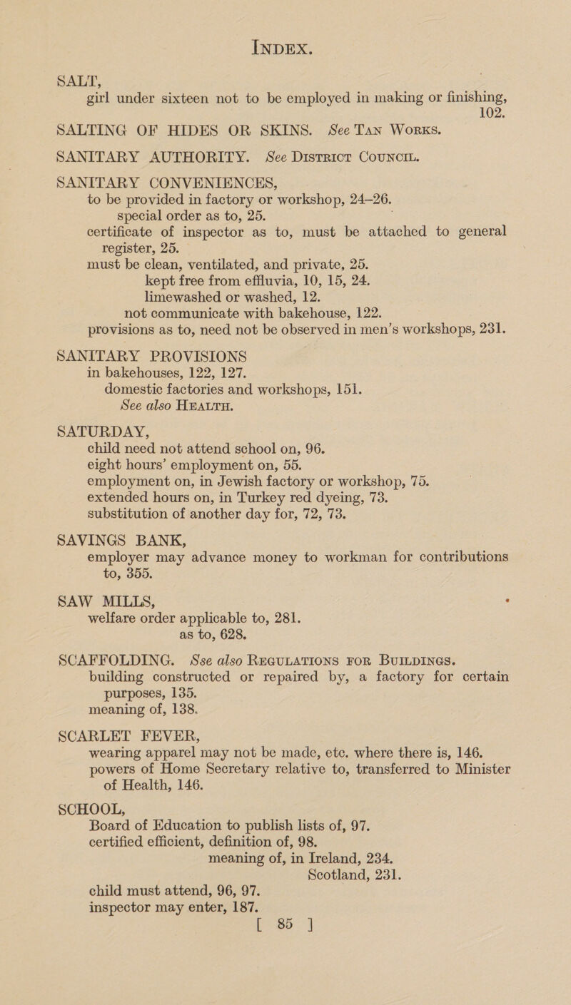 SALT, girl under sixteen not to be employed in making or finishing, 102. SALTING OF HIDES OR SKINS. See Tan Works. SANITARY AUTHORITY. See District CouNciL. SANITARY CONVENIENCES, to be provided in factory or workshop, 24-26. special order as to, 25. . certificate of inspector as to, must be attached to general register, 25. must be clean, ventilated, and private, 25. kept free from effluvia, 10, 15, 24. limewashed or washed, 12. not communicate with bakehouse, 122. provisions as to, need not be observed in men’s workshops, 231. SANITARY PROVISIONS in bakehouses, 122, 127. domestic factories and workshops, 151. See also HEALTH. SATURDAY, child need not attend school on, 96. eight hours’ employment on, 55. employment on, in Jewish factory or workshop, 75. extended hours on, in Turkey red dyeing, 73. substitution of another day for, 72, 73. SAVINGS BANK, employer may advance money to workman for contributions to, 355. SAW MILLS, . welfare order applicable to, 281. as to, 628. SCAFFOLDING. Sse also ReGuLatTIoNs FoR BUILDINGS. building constructed or repaired by, a factory for certain purposes, 135. meaning of, 138. SCARLET FEVER, wearing apparel may not be made, etc. where there is, 146. powers of Home Secretary relative to, transferred to Minister of Health, 146. SCHOOL, Board of Education to publish lists of, 97. certified efficient, definition of, 98. meaning of, in Ireland, 234. Scotland, 231. child must attend, 96, 97. inspector may enter, 187. [85]