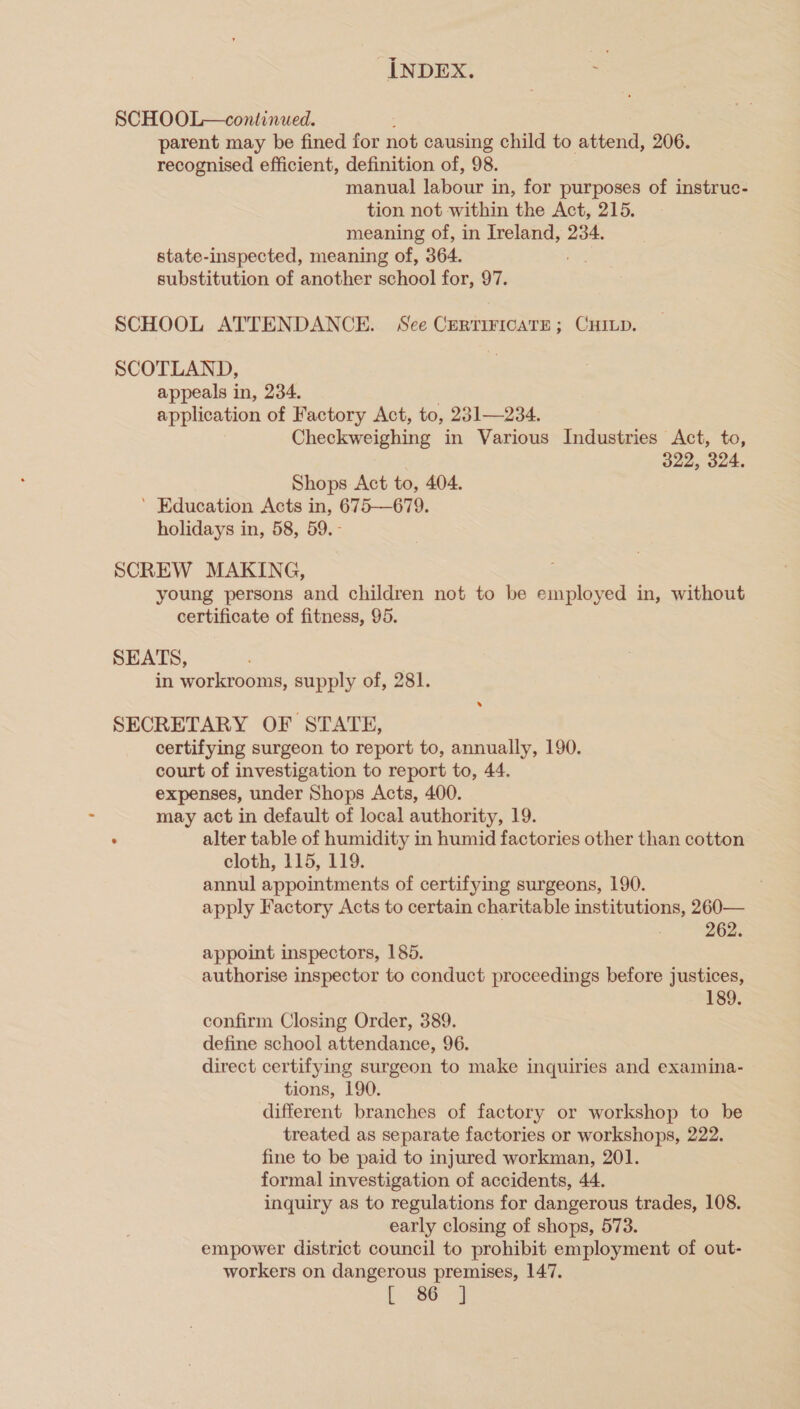 SCHOOL—continued. : parent may be fined for not causing child to attend, 206. recognised efficient, definition of, 98. manual labour in, for purposes of instruc- tion not within the Act, 215. meaning of, in Ireland, 234. state-inspected, meaning of, 364. substitution of another school for, 97. SCHOOL ATTENDANCE. See CERTIFICATE; CHILD. SCOTLAND, appeals in, 234. application of Factory Act, to, 231—234. Checkweighing in Various Industries Act, to, | 322, 324. Shops Act to, 404. ’ Education Acts in, 675—679. holidays in, 58, 59.- SCREW MAKING, young persons and children not to be employed in, without certificate of fitness, 95. SEATS, in workrooms, supply of, 281. SECRETARY OF STATE, certifying surgeon to report to, annually, 190. court of investigation to report to, 44. expenses, under Shops Acts, 400. may act in default of local authority, 19. . alter table of humidity in humid factories other than cotton cloth, 115, 119. annul appointments of certifying surgeons, 190. apply Factory Acts to certain charitable institutions, 260— 262. appoint inspectors, 185. authorise inspector to conduct proceedings before justices, 189. confirm Closing Order, 389. define school attendance, 96. direct certifying surgeon to make inquiries and examina- tions, 190. different branches of factory or workshop to be treated as separate factories or workshops, 222. fine to be paid to injured workman, 201. formal investigation of accidents, 44. inquiry as to regulations for dangerous trades, 108. early closing of shops, 573. empower district council to prohibit employment of out- workers on dangerous premises, 147. |