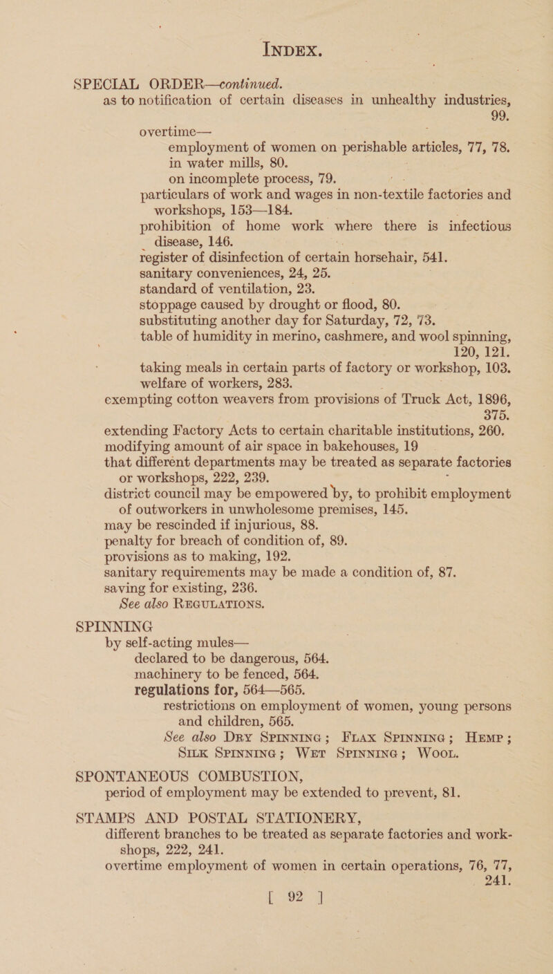 SPECIAL ORDER—continued. as to notification of certain diseases in unhealthy industries, 99. overtime— ; employment of women on pea articles, 77, 78. in water mills, 80. on incomplete process, 79. particulars of work and wages in non-textile factories and workshops, 153—184. prohibition of home work where there is infectious disease, 146. register of disinfection of eariedl horsehair, 541. sanitary conveniences, 24, 25. standard of ventilation, 23. stoppage caused by drought or flood, 80. | substituting another day for Saturday, 72, 73. table of humidity in merino, cashmere, and wool spinning, 120, 121. taking meals in certain parts of factory or workshop, 103. welfare of workers, 283. exempting cotton weavers from provisions of Truck Act, 1896, 375. extending Factory Acts to certain charitable institutions, 260. modifying amount of air space in bakehouses, 19 that different departments may be treated as separate factories or workshops, 222, 239. district council may be empowered by, to prohibit employment of outworkers in unwholesome premises, 145. may be rescinded if injurious, 88. penalty for breach of condition of, 89. provisions as to making, 192. sanitary requirements may be made a condition of, 87. saving for existing, 236. See also REGULATIONS. SPINNING by self-acting mules— declared to be dangerous, 564. machinery to be fenced, 564. regulations for, 564—565. restrictions on employment of women, young persons and children, 565. See also Dry Sprinnina; Fuax SPrInninc; Hemp; SILK SPINNING; WeET SPINNING; WOOL. SPONTANEOUS COMBUSTION, period of employment may be extended to prevent, 81. STAMPS AND POSTAL STATIONERY, different branches to be treated as separate factories and work- shops, 222, 241. overtime employment of women in certain operations, 76, 77, 241.