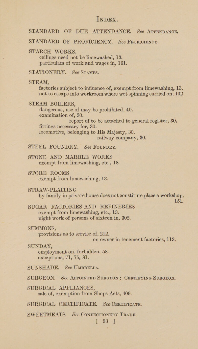 STANDARD OF DUE ATTENDANCE. See ArrenpANCcE STANDARD OF PROFICIENCY. See Prorictency. STARCH WORKS, ceilings need not be limewashed, 13. particulars of work and wages in, 161. STATIONERY. See Stamps. STEAM, factories subject to influence of, exempt from limewashing, 13. not to escape into workroom where wet spinning carried on, 102 STEAM BOILERS, dangerous, use of may be prohibited, 40. examination of, 30. report of to be attached to general register, 30. fittings necessary for, 30. locomotive, belonging to His Majesty, 30. railway company, 30. STEEL FOUNDRY. See Founpry. STONE AND MARBLE WORKS exempt from limewashing, etc., 18. STORE ROOMS exempt from limewashing, 13. STRAW-PLAITING by family in private house does not constitute place a workshop, 151. SUGAR FACTORIES AND REFINERIES exempt from limewashing, etc., 13. night work of persons of sixteen in, 302. SUMMONS, provisions as to service of, 212. on owner in tenement factories, 113. SUNDAY, employment on, forbidden, 58. exceptions, 71, 75, 81. SUNSHADE. See UMBRELLA. SURGEON. See APPOINTED SURGEON ; CERTIFYING SURGEON. SURGICAL APPLIANCKS, sale of, exemption from Shops Acts, 409. SURGICAL CERTIFICATE. See CERTIFICATE. SWEETMEATS. See CONFECTIONERY TRADE. L934]