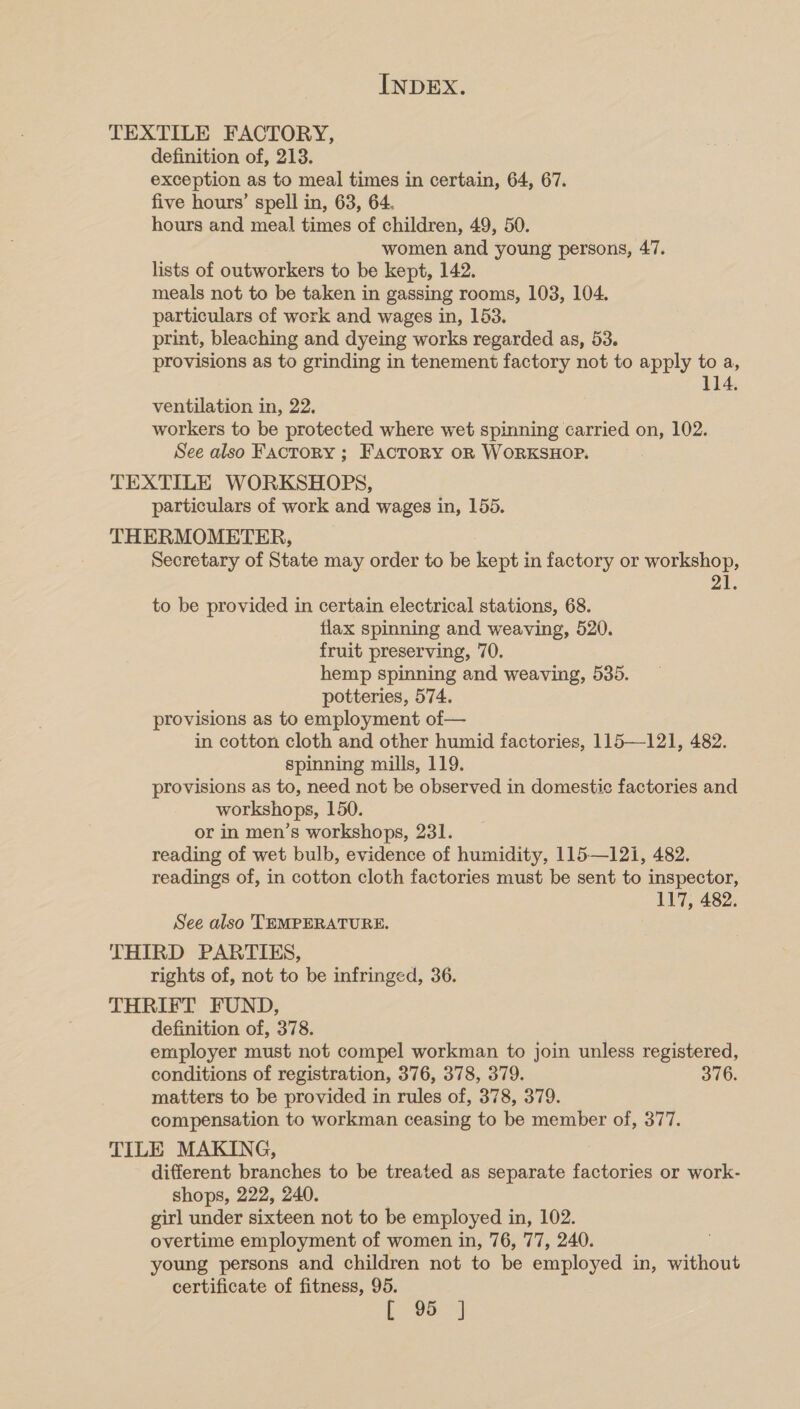 TEXTILE FACTORY, definition of, 213. exception as to meal times in certain, 64, 67. five hours’ spell in, 63, 64. hours and meal times of children, 49, 50. women and young persons, 47. lists of outworkers to be kept, 142. meals not to be taken in gassing rooms, 103, 104. particulars of work and wages in, 153. print, bleaching and dyeing works regarded as, 53. provisions as to grinding in tenement factory not to apply to a, 114. ventilation in, 22. workers to be protected where wet spinning carried on, 102. See also FacTORY ; Factory oR WORKSHOP. TEXTILE WORKSHOPS, particulars of work and wages in, 155. THERMOMETER, Secretary of State may order to be kept in factory or workshop, 21. to be provided in certain electrical stations, 68. flax spinning and weaving, 520. fruit preserving, 70. hemp spinning and weaving, 535. potteries, 574. provisions as to employment of— in cotton cloth and other humid factories, 115—121, 482. spinning mills, 119. provisions as to, need not be observed in domestic factories and workshops, 150. or in men’s workshops, 231. reading of wet bulb, evidence of humidity, 115—12i, 482. readings of, in cotton cloth factories must be sent to inspector, 117, 482. See also TEMPERATURE. THIRD PARTIES, rights of, not to be infringed, 36. THRIFT FUND, definition of, 378. employer must not compel workman to join unless registered, conditions of registration, 376, 378, 379. 376. matters to be provided in rules of, 378, 379. compensation to workman ceasing to be member of, 377. TILE MAKING, different branches to be treated as separate factories or work- shops, 222, 240. girl under sixteen not to be employed in, 102. overtime employment of women in, 76, 77, 240. young persons and children not to be employed in, without certificate of fitness, 95. Lo: