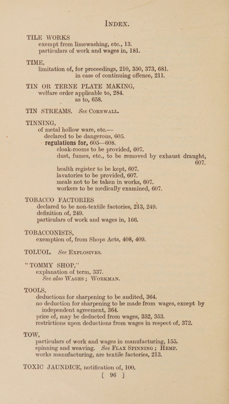 TILE WORKS exempt from Hucwusine etc., 13. particulars of work and wages in, 181. TIME, limitation of, for proceedings, 210, 350, 373, 681. in case of continuing offence, 211. TIN OR TERNE PLATE MAKING, welfare order applicable to, 284. as to, 658. TIN STREAMS. See CorNWALL. TINNING, of metal hollow ware, etc.— declared to be dangerous, 605. ’ regulations for, 605—608. cloak-rooms to_be provided, 607. dust, fumes, etc., to be removed by. exhaust draught, 607. health register to be kept, 607. lavatories to be provided, 607. meals not to be taken in works, 607. workers to be medically examined, 607. TOBACCO FACTORIES declared to be non-textile factories, 213, 249, definition of, 249. particulars of work and wages in, 166. TOBACCONISTS, exemption of, from Shops Acts, 408, 409. TOLUOL. See EXPpLosivsEs. “TOMMY SHOP,” explanation of term, 337. See also WAGES ; WORKMAN. TOOLS, deductions for sharpening to be audited, 364. no deduction for sharpening to be made from wages, except by independent agreement, 364. price of, may be deducted from wages, 352, 353. restrictions upon deductions from wages in respect of, 372. TOW, particulars of work and wages in manufacturing, 155. Spinning and weaving. See FLAX SPINNING ; HEMP. works manufacturing, are textile factories, 213. TOXIC JAUNDICE, notification of, 100. ieee