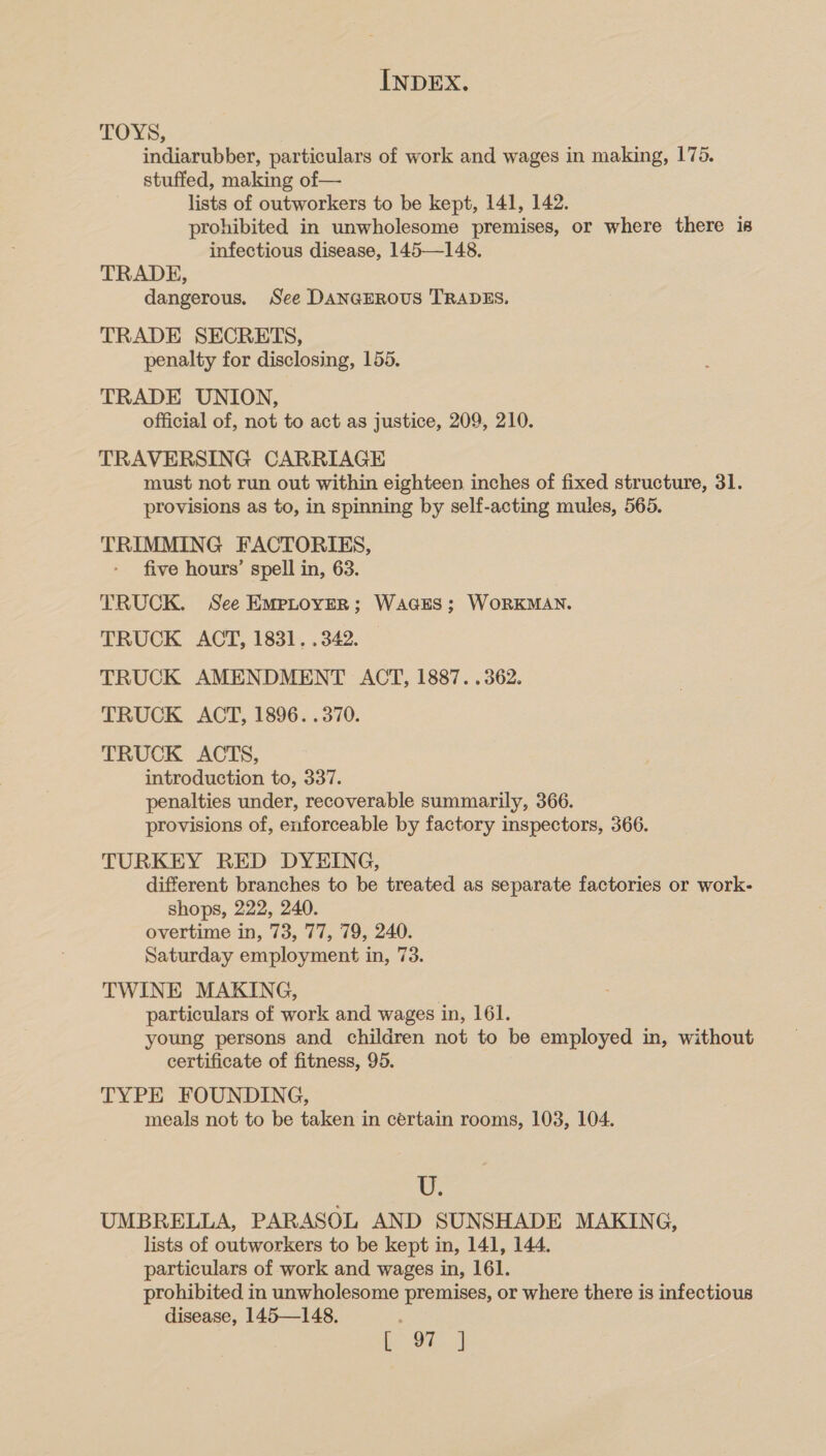 LOYS, indiarubber, particulars of work and wages in making, 176. stuffed, making of— lists of outworkers to be kept, 141, 142. prohibited in unwholesome premises, or where there is infectious disease, 145—148. TRADE, dangerous. See DANGEROUS TRADES. TRADE SECRETS, penalty for disclosing, 155. TRADE UNION, official of, not to act as justice, 209, 210. TRAVERSING CARRIAGE must not run out within eighteen inches of fixed structure, 31. provisions as to, in spinning by self-acting mules, 565. TRIMMING FACTORIES, five hours’ spell in, 63. TRUCK. See Emptover; WAGES; WORKMAN. TRUCK ACT, 1831. .342. TRUCK AMENDMENT ACT, 1887. .362. TRUCK ACT, 1896. .370. TRUCK ACTS, introduction to, 337. penalties under, recoverable summarily, 366. provisions of, enforceable by factory inspectors, 366. TURKEY RED DYEING, different branches to be treated as separate factories or work- shops, 222, 240. overtime in, 73, 77, 79, 240. Saturday employment in, 73. TWINE MAKING, particulars of work and wages in, 161. young persons and children not to be employed in, without certificate of fitness, 95. TYPE FOUNDING, meals not to be taken in certain rooms, 103, 104. U. UMBRELLA, PARASOL AND SUNSHADE MAKING, lists of outworkers to be kept in, 141, 144. particulars of work and wages in, 161. prohibited in unwholesome premises, or where there is infectious disease, 145—148. , be ed