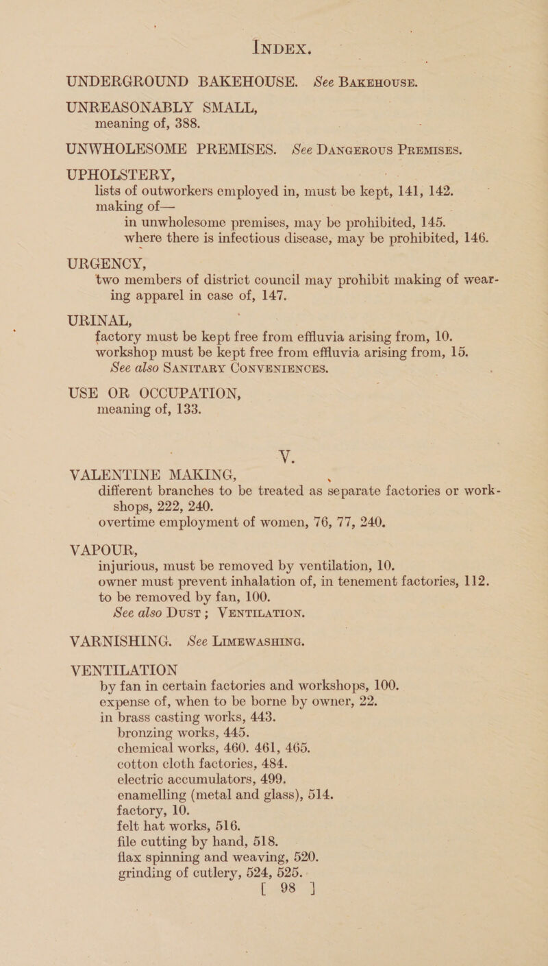 UNDERGROUND BAKEHOUSE. See BaxeEnouste. UNREASONABLY SMALL, meaning of, 388. UNWHOLESOME PREMISES. See Dincunous 4 PREMISES. UPHOLSTERY, lists of outworkers employed in, must be PEN 141, 142, making of— in unwholesome premises, may be prohibited, 145, where there is infectious disease, may be prohibited, 146. URGENCY, two members of district council may prohibit making of wear- ing apparel in case of, 147. URINAL, factory must be kept free from effluvia arising from, 10. workshop must be kept free from effluvia arising from, 16. See also SANITARY CONVENIENCES. USE OR OCCUPATION, meaning of, 133. N VALENTINE MAKING, different branches to be treated as separate factories or work- shops, 222, 240. overtime employment of women, 76, 77, 240. VAPOUR, injurious, must be removed by ventilation, 10. owner must prevent inhalation of, in tenement factories, 112. to be removed by fan, 100. See also Dust ; VENTILATION. VARNISHING. See LimewasHIne. VENTILATION by fan in certain factories and workshops, 100. expense of, when to be borne by owner, 22. in brass casting works, 443. bronzing works, 445. chemical works, 460. 461, 465. cotton cloth factories, 484. electric accumulators, 499. enamelling (metal and glass), 514. factory, 10. felt hat works, 516. file cutting by hand, 518. flax spinning and weaving, 520. grinding of cutlery, 524, 525. ES ie