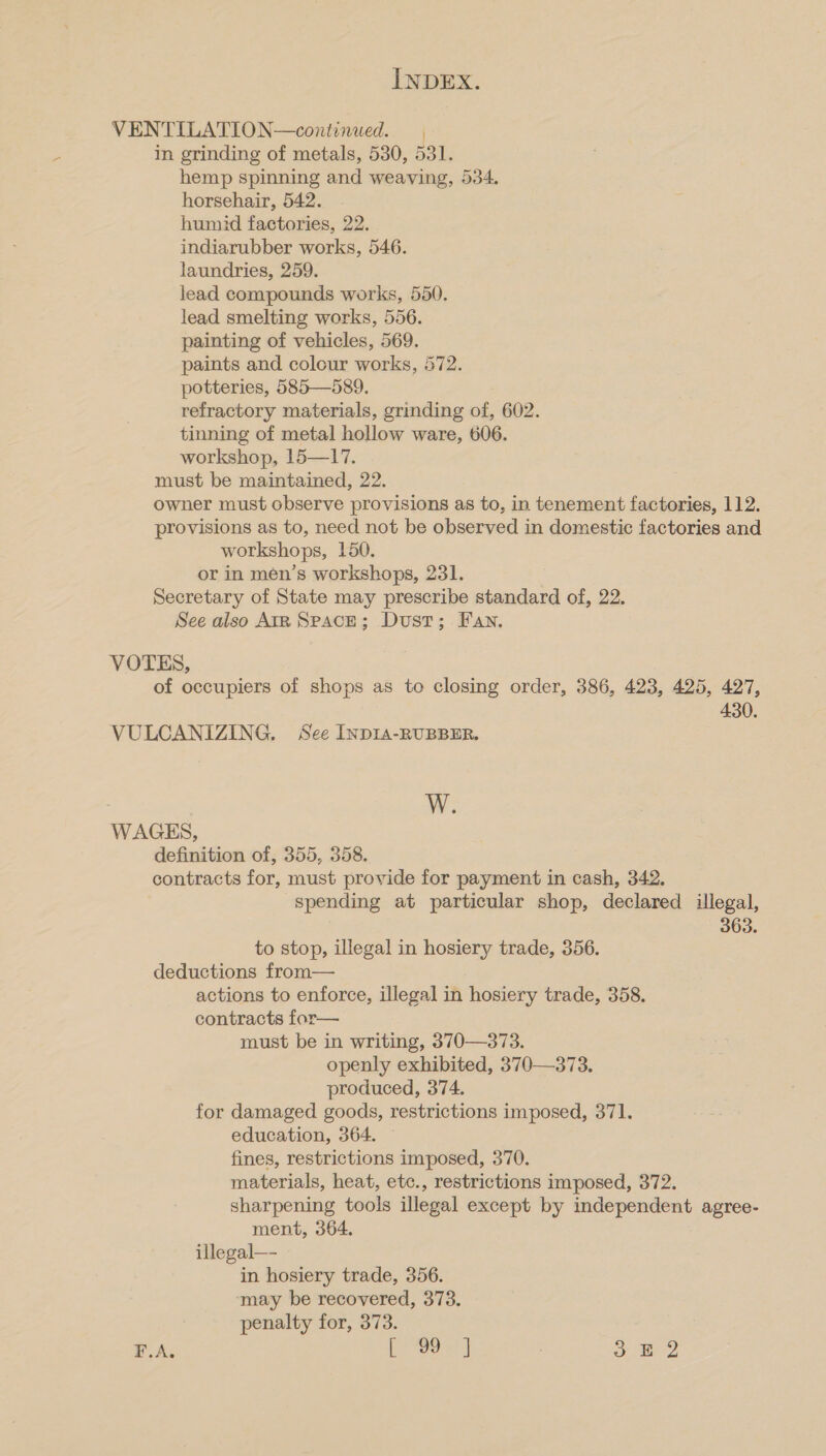 VENTILATION—continued. in grinding of metals, 530, 531. hemp spinning and weaving, 534. horsehair, 542. . humid factories, 22. indiarubber works, 546. laundries, 259. lead compounds works, 550. lead smelting works, 556. painting of vehicles, 569. paints and colour works, 572. potteries, 585—589. refractory materials, grinding of, 602. tinning of metal hollow ware, 606. workshop, 15—17. must be maintained, 22. owner must observe provisions as to, in tenement factories, 112. provisions as to, need not be observed in domestic factories and workshops, 150. or in men’s workshops, 231. Secretary of State may prescribe standard of, 22. See also AiR SPACE; Dust; Fan. VOTES, of occupiers of shops as to closing order, 386, 423, 425, 427, 430. VULCANIZING. See INDIA-RUBBER. W. WAGES, definition of, 355, 358. contracts for, must provide for payment in cash, 342. spending at particular shop, declared illegal, 363. to stop, illegal in hosiery trade, 356. deductions from— actions to enforce, illegal in hosiery trade, 358, contracts for— must be in writing, 370—373. openly exhibited, 370—373. produced, 374. for damaged goods, restrictions imposed, 371. education, 364. — fines, restrictions imposed, 370. materials, heat, etc., restrictions imposed, 372. sharpening tools illegal except by independent agree- ment, 364. illegal—- in hosiery trade, 356. may be recovered, 373. penalty for, 373. F.A. [- 80-1 ] 8 ae 2